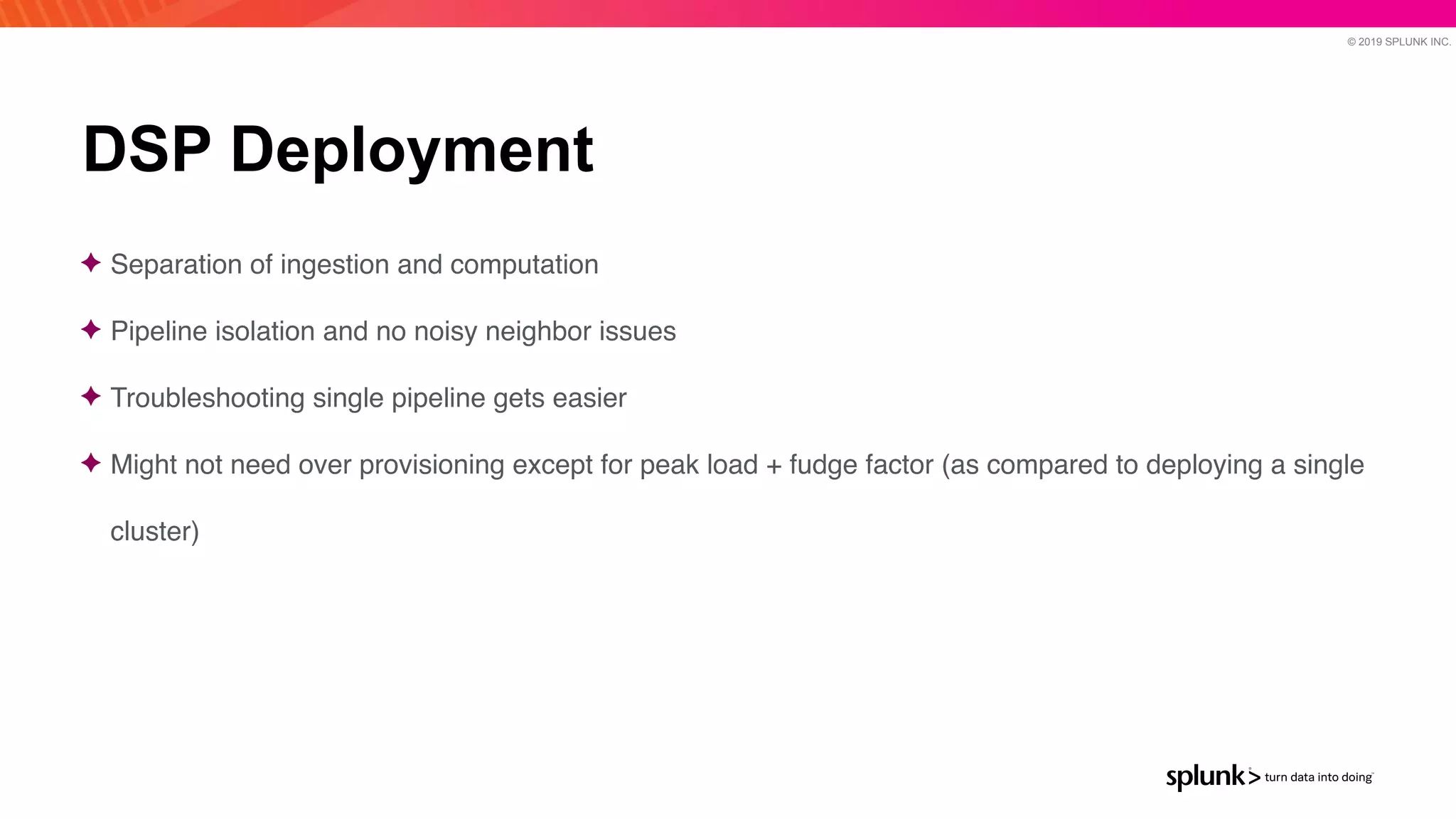 © 2019 SPLUNK INC.
DSP Deployment
✦ Separation of ingestion and computatio
n

✦ Pipeline isolation and no noisy neighbor issue
s

✦ Troubleshooting single pipeline gets easie
r

✦ Might not need over provisioning except for peak load + fudge factor (as compared to deploying a single
cluster)
 