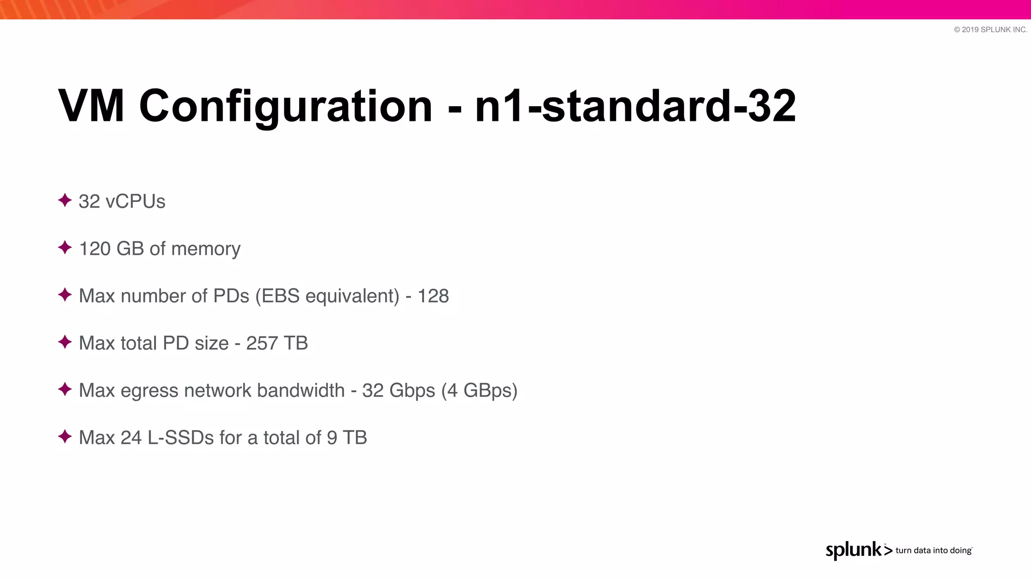 © 2019 SPLUNK INC.
VM Configuration - n1-standard-32
✦ 32 vCPU
s

✦ 120 GB of memor
y

✦ Max number of PDs (EBS equivalent) - 12
8

✦ Max total PD size - 257 T
B

✦ Max egress network bandwidth - 32 Gbps (4 GBps
)

✦ Max 24 L-SSDs for a total of 9 TB
 