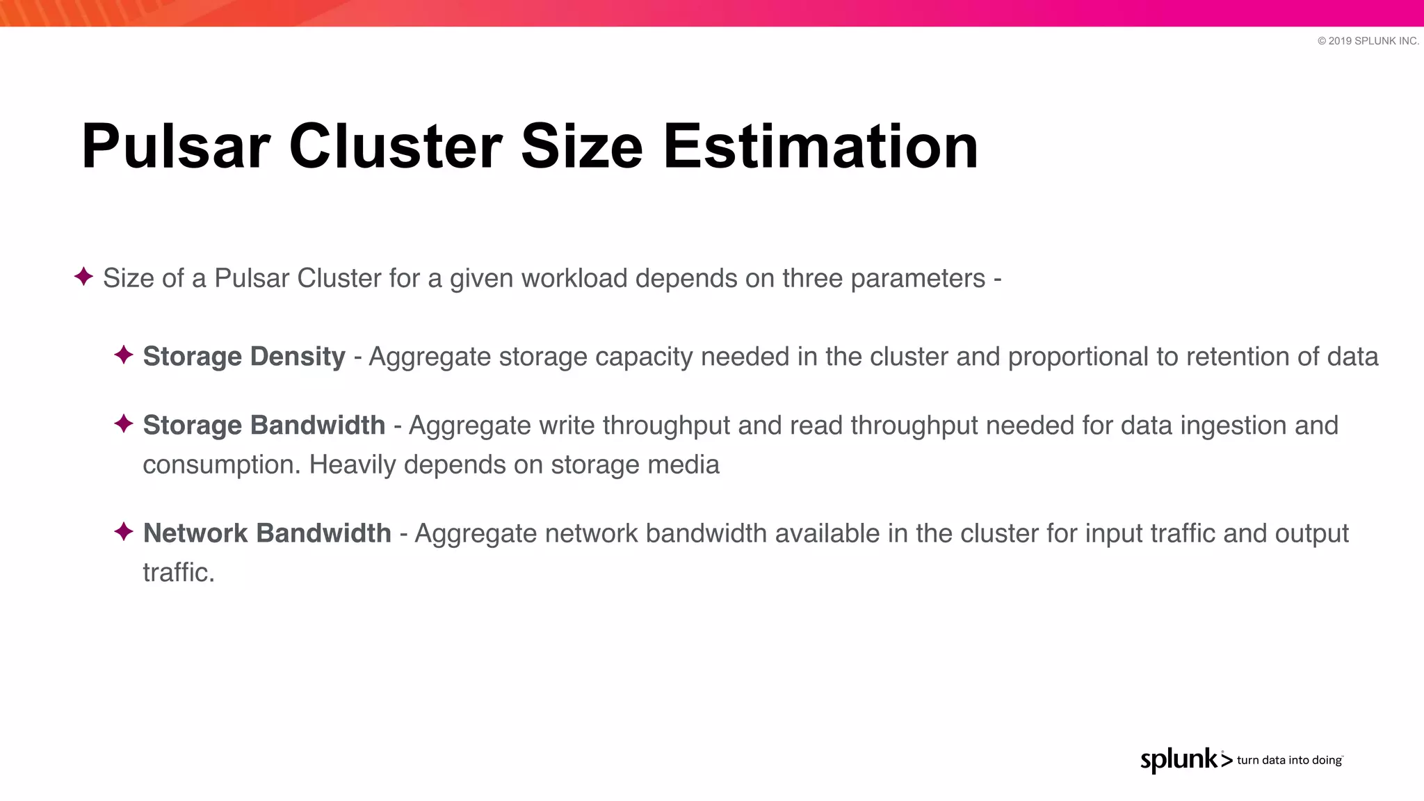 © 2019 SPLUNK INC.
Pulsar Cluster Size Estimation
✦ Size of a Pulsar Cluster for a given workload depends on three parameters -
 

✦ Storage Density - Aggregate storage capacity needed in the cluster and proportional to retention of dat
a

✦ Storage Bandwidth - Aggregate write throughput and read throughput needed for data ingestion and
consumption. Heavily depends on storage medi
a

✦ Network Bandwidth - Aggregate network bandwidth available in the cluster for input traf
fi
c and output
traf
fi
c.
 