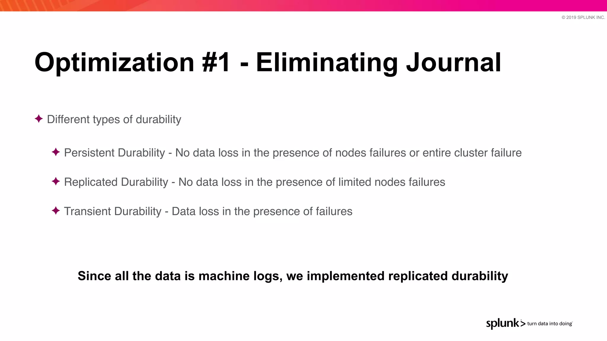 © 2019 SPLUNK INC.
Optimization #1 - Eliminating Journal
✦ Different types of durabilit
y

✦ Persistent Durability - No data loss in the presence of nodes failures or entire cluster failur
e

✦ Replicated Durability - No data loss in the presence of limited nodes failure
s

✦ Transient Durability - Data loss in the presence of failure
s

Since all the data is machine logs, we implemented replicated durability
 