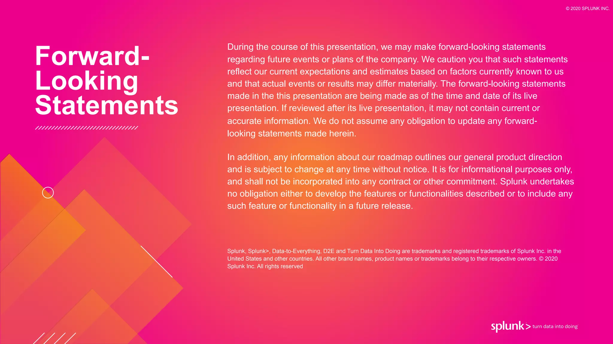 During the course of this presentation, we may make forward‐looking statements
regarding future events or plans of the company. We caution you that such statements
reflect our current expectations and estimates based on factors currently known to us
and that actual events or results may differ materially. The forward-looking statements
made in the this presentation are being made as of the time and date of its live
presentation. If reviewed after its live presentation, it may not contain current or
accurate information. We do not assume any obligation to update any forward‐
looking statements made herein.


In addition, any information about our roadmap outlines our general product direction
and is subject to change at any time without notice. It is for informational purposes only,
and shall not be incorporated into any contract or other commitment. Splunk undertakes
no obligation either to develop the features or functionalities described or to include any
such feature or functionality in a future release.


Splunk, Splunk>, Data-to-Everything, D2E and Turn Data Into Doing are trademarks and registered trademarks of Splunk Inc. in the
United States and other countries. All other brand names, product names or trademarks belong to their respective owners. © 2020
Splunk Inc. All rights reserved
Forward-


Looking


Statements
© 2020 SPLUNK INC.
 