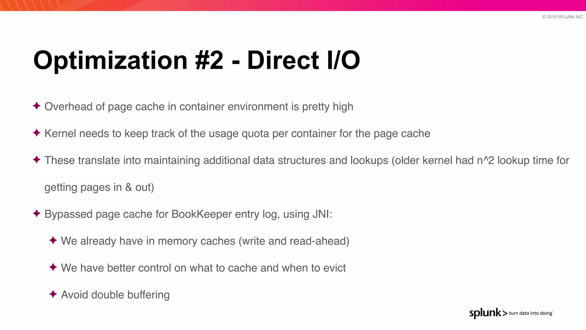 © 2019 SPLUNK INC.
Optimization #2 - Direct I/O
✦ Overhead of page cache in container environment is pretty hig
h

✦ Kernel needs to keep track of the usage quota per container for the page cach
e

✦ These translate into maintaining additional data structures and lookups (older kernel had n^2 lookup time for
getting pages in & out
)

✦ Bypassed page cache for BookKeeper entry log, using JNI
:

✦ We already have in memory caches (write and read-ahead
)

✦ We have better control on what to cache and when to evic
t

✦ Avoid double buffering
 