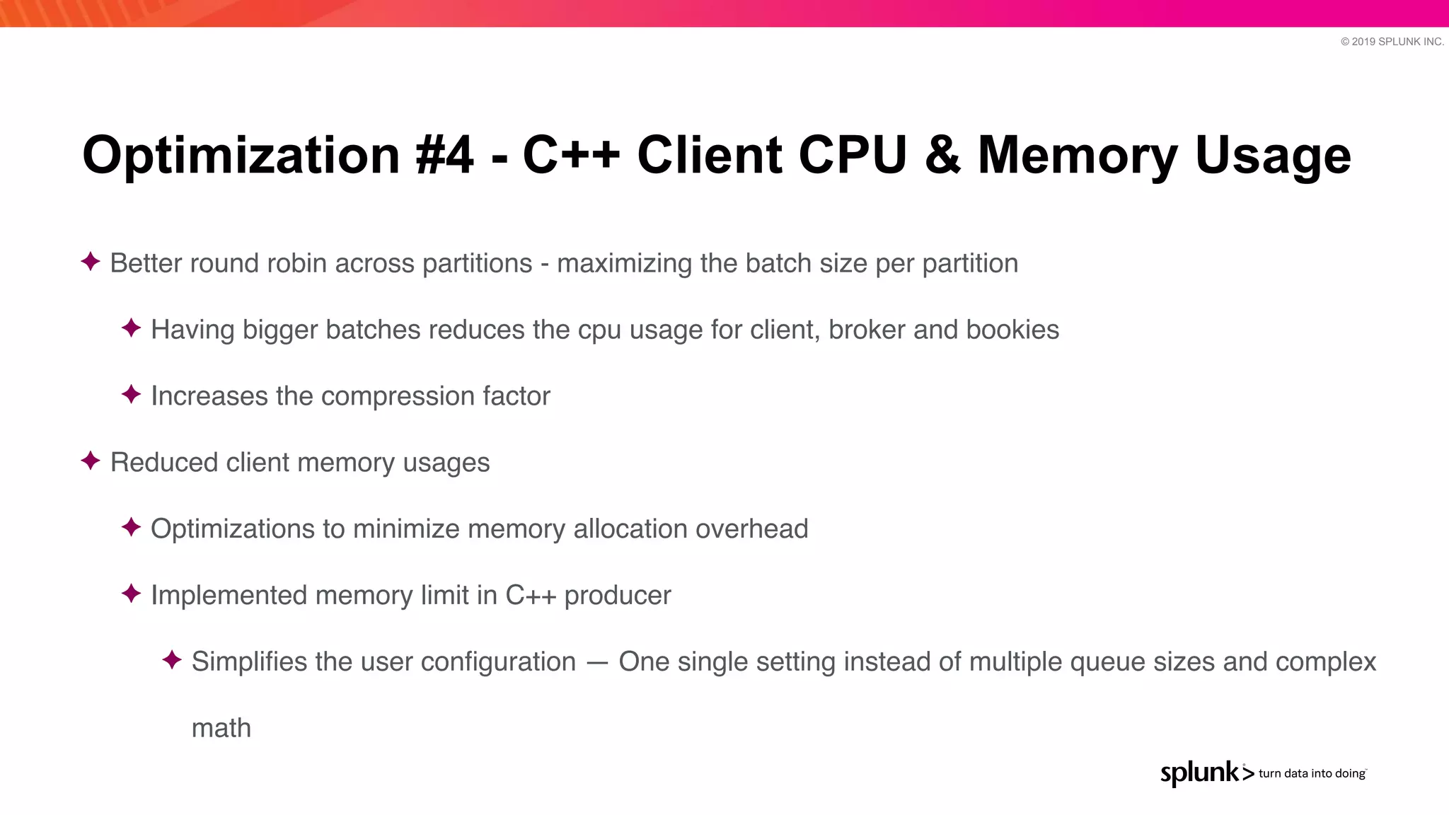 © 2019 SPLUNK INC.
Optimization #4 - C++ Client CPU & Memory Usage
✦ Better round robin across partitions - maximizing the batch size per partitio
n

✦ Having bigger batches reduces the cpu usage for client, broker and bookie
s

✦ Increases the compression facto
r

✦ Reduced client memory usage
s

✦ Optimizations to minimize memory allocation overhead
 

✦ Implemented memory limit in C++ produce
r

✦ Simpli
fi
es the user con
fi
guration — One single setting instead of multiple queue sizes and complex
math
 