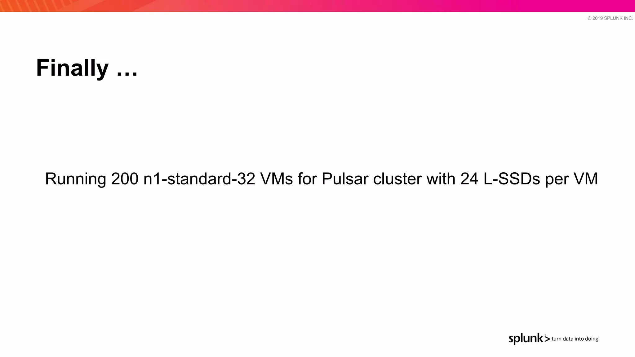 © 2019 SPLUNK INC.
Finally …
Running 200 n1-standard-32 VMs for Pulsar cluster with 24 L-SSDs per VM
 