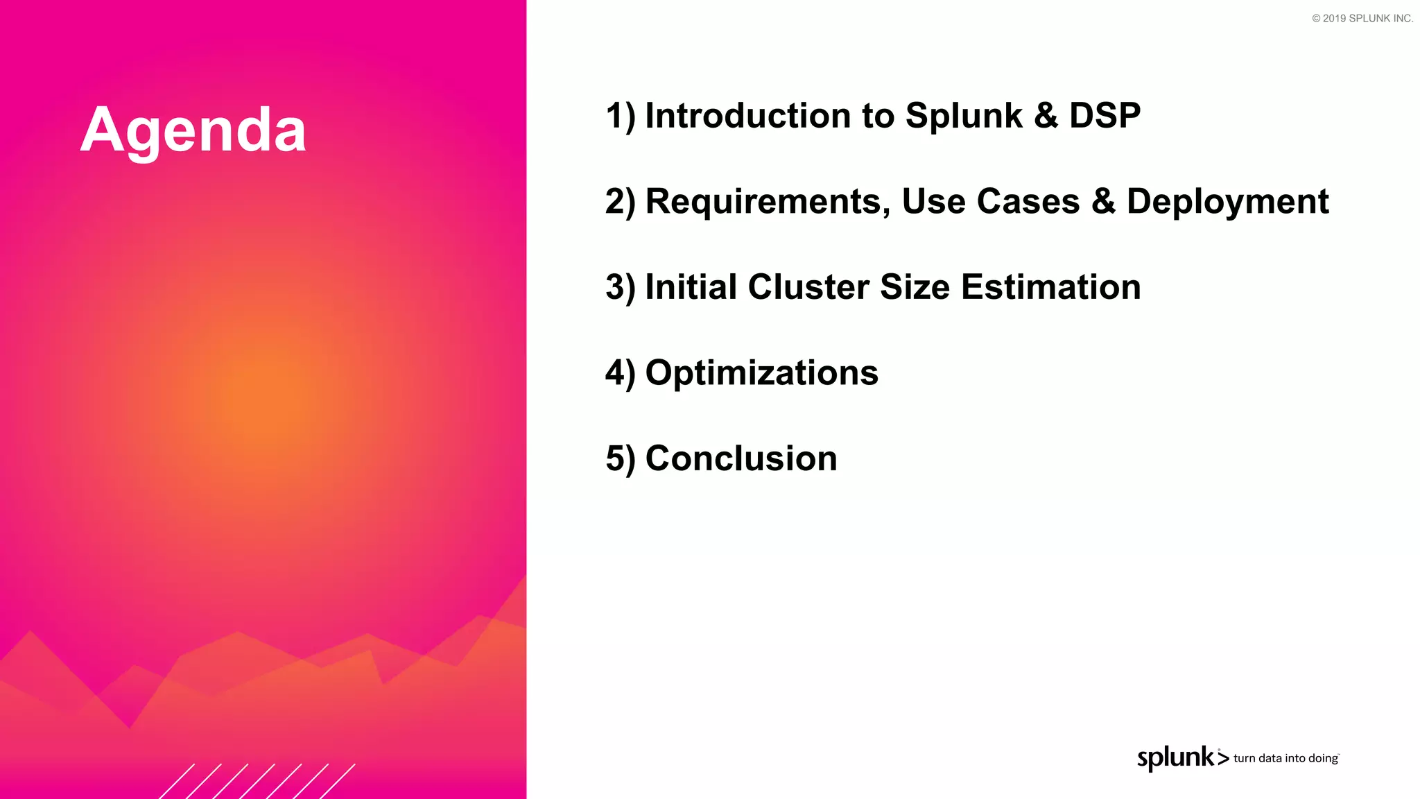 © 2019 SPLUNK INC.
Agenda 1) Introduction to Splunk & DSP


2) Requirements, Use Cases & Deployment


3) Initial Cluster Size Estimation


4) Optimizations


5) Conclusion


 