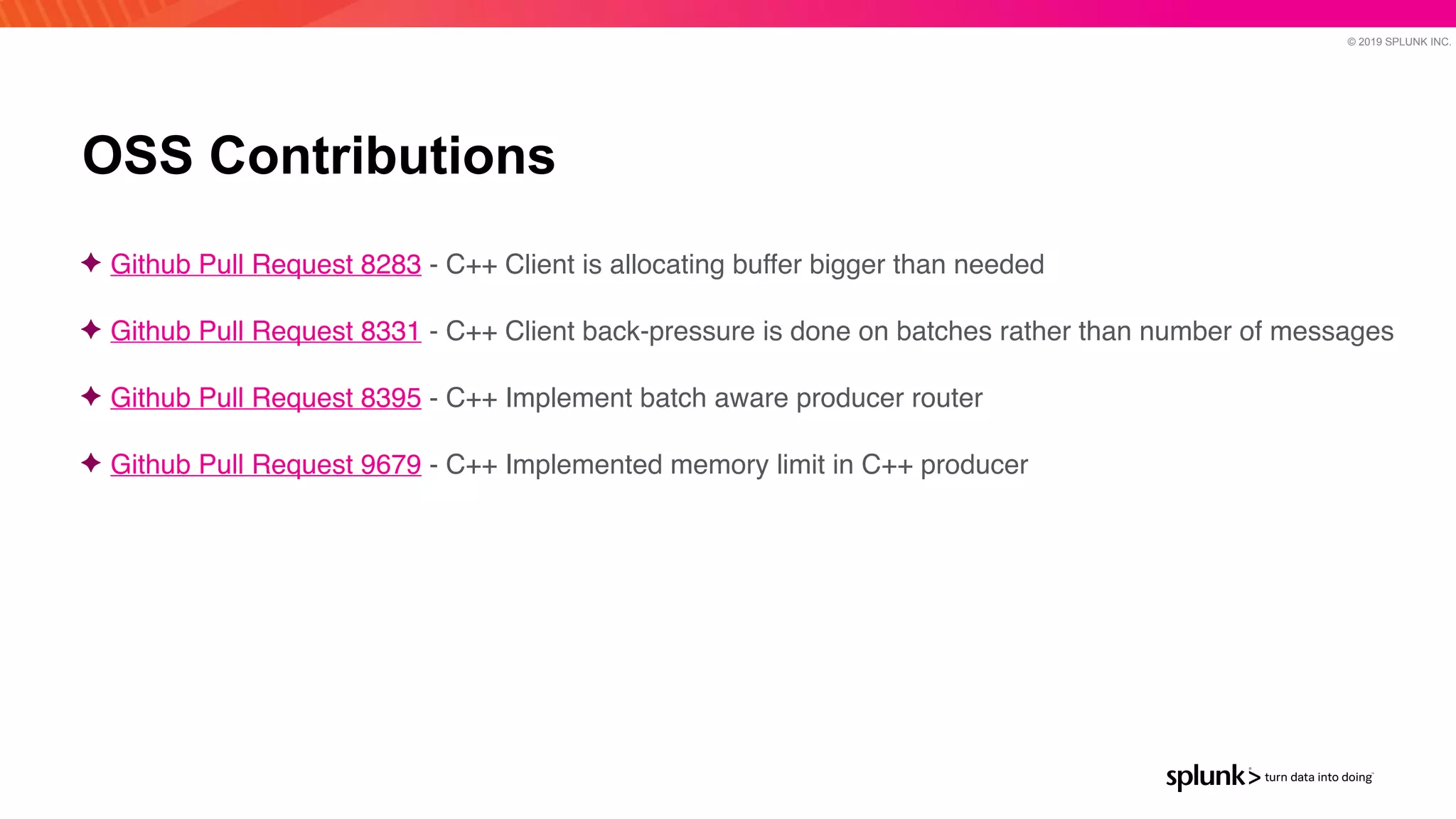 © 2019 SPLUNK INC.
OSS Contributions
✦ Github Pull Request 8283 - C++ Client is allocating buffer bigger than neede
d

✦ Github Pull Request 8331 - C++ Client back-pressure is done on batches rather than number of message
s

✦ Github Pull Request 8395 - C++ Implement batch aware producer router
 

✦ Github Pull Request 9679 - C++ Implemented memory limit in C++ producer
 