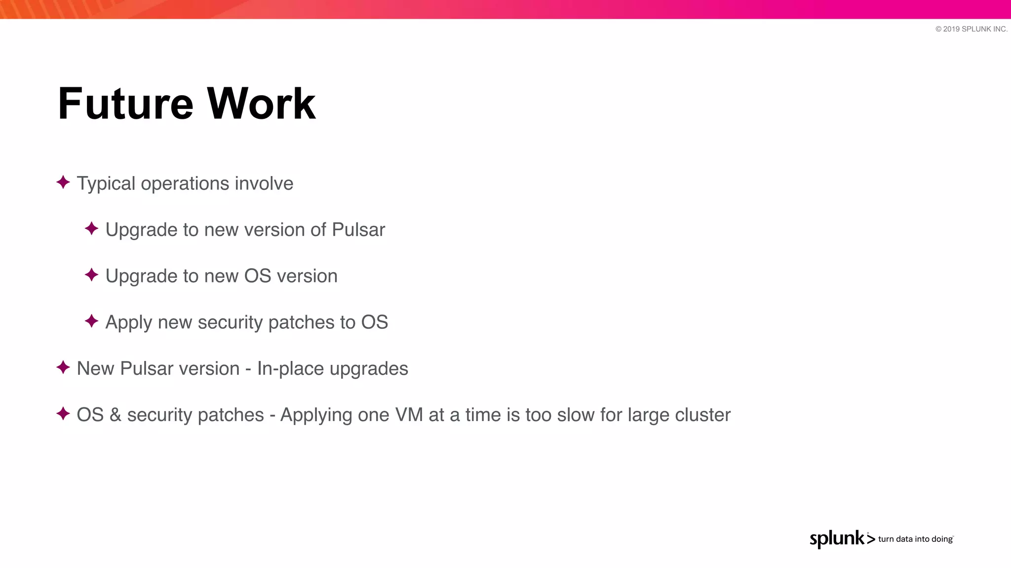 © 2019 SPLUNK INC.
Future Work
✦ Typical operations involve
 

✦ Upgrade to new version of Pulsa
r

✦ Upgrade to new OS versio
n

✦ Apply new security patches to O
S

✦ New Pulsar version - In-place upgrade
s

✦ OS & security patches - Applying one VM at a time is too slow for large cluster
 