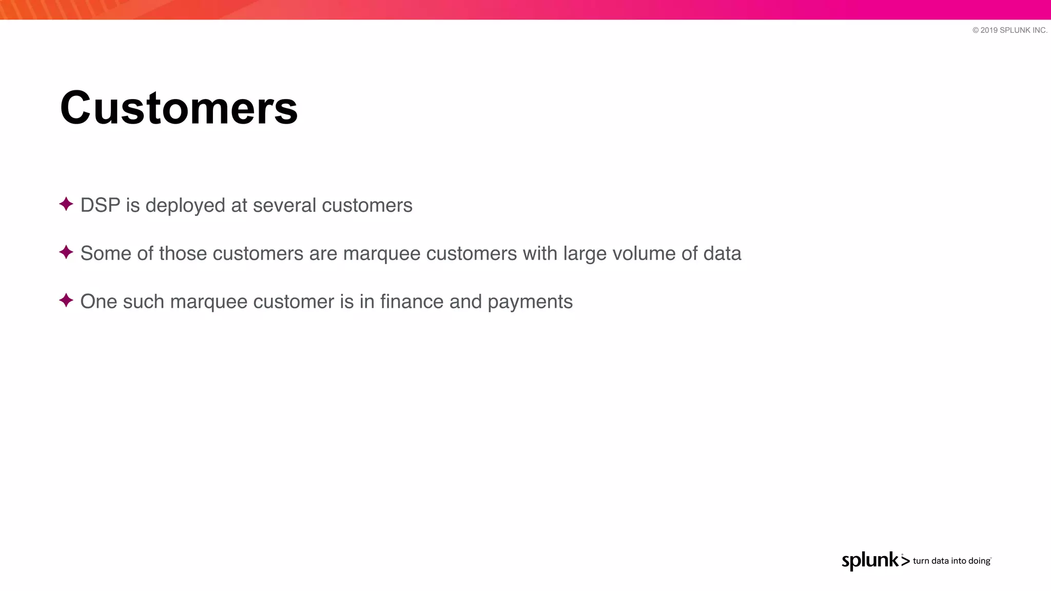 © 2019 SPLUNK INC.
Customers
✦ DSP is deployed at several customer
s

✦ Some of those customers are marquee customers with large volume of dat
a

✦ One such marquee customer is in
fi
nance and payments
 