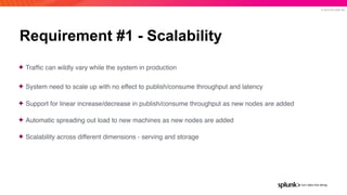 © 2019 SPLUNK INC.
Requirement #1 - Scalability
✦ Trafﬁc can wildly vary while the system in production
✦ System need to scale up with no effect to publish/consume throughput and latency
✦ Support for linear increase/decrease in publish/consume throughput as new nodes are added
✦ Automatic spreading out load to new machines as new nodes are added
✦ Scalability across different dimensions - serving and storage
 