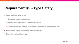 © 2019 SPLUNK INC.
Requirement #9 - Type Safety
✦ Splunk applications are varied
✦ One class requires ﬁxed schema
✦ Another class requires ﬁxed schema with evolution
✦ Other class requires ﬂexibility for no schema or handled at the application level
✦ Avoid bringing another system for schema management
✦ Support for multiple different types -
 