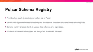 © 2019 SPLUNK INC.
Pulsar Schema Registry
✦ Provides type safety to applications built on top of Pulsar
✦ Server side - system enforces type safety and ensures that producers and consumers remain synced
✦ Schema registry enables clients to upload data schemas on a topic basis.
✦ Schemas dictate which data types are recognized as valid for that topic
 