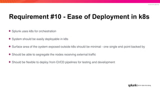 © 2019 SPLUNK INC.
Requirement #10 - Ease of Deployment in k8s
✦ Splunk uses k8s for orchestration
✦ System should be easily deployable in k8s
✦ Surface area of the system exposed outside k8s should be minimal - one single end point backed by
✦ Should be able to segregate the nodes receiving external trafﬁc
✦ Should be ﬂexible to deploy from CI/CD pipelines for testing and development
 