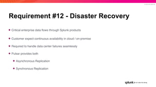© 2019 SPLUNK INC.
Requirement #12 - Disaster Recovery
✦ Critical enterprise data ﬂows through Splunk products
✦ Customer expect continuous availability in cloud / on-premise
✦ Required to handle data center failures seamlessly
✦ Pulsar provides both
✦ Asynchronous Replication
✦ Synchronous Replication
 
