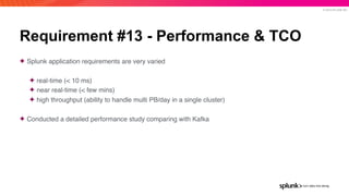 © 2019 SPLUNK INC.
Requirement #13 - Performance & TCO
✦ Splunk application requirements are very varied
✦ real-time (< 10 ms)
✦ near real-time (< few mins)
✦ high throughput (ability to handle multi PB/day in a single cluster)
✦ Conducted a detailed performance study comparing with Kafka
 