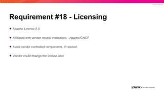 © 2019 SPLUNK INC.
Requirement #18 - Licensing
✦ Apache License 2.0
✦ Afﬁliated with vendor neutral institutions - Apache/CNCF
✦ Avoid vendor controlled components, if needed
✦ Vendor could change the license later
 