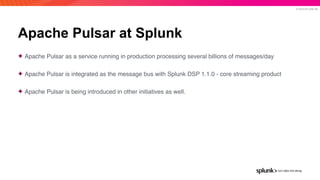 © 2019 SPLUNK INC.
Apache Pulsar at Splunk
✦ Apache Pulsar as a service running in production processing several billions of messages/day
✦ Apache Pulsar is integrated as the message bus with Splunk DSP 1.1.0 - core streaming product
✦ Apache Pulsar is being introduced in other initiatives as well.
 