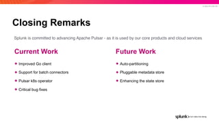 © 2020 SPLUNK INC.
Closing Remarks
Future Work
✦ Auto-partitioning
✦ Pluggable metadata store
✦ Enhancing the state store
Current Work
✦ Improved Go client
✦ Support for batch connectors
✦ Pulsar k8s operator
✦ Critical bug fixes
Splunk is committed to advancing Apache Pulsar - as it is used by our core products and cloud services
 
