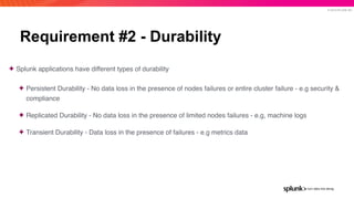 © 2019 SPLUNK INC.
Requirement #2 - Durability
✦ Splunk applications have different types of durability
✦ Persistent Durability - No data loss in the presence of nodes failures or entire cluster failure - e.g security &
compliance
✦ Replicated Durability - No data loss in the presence of limited nodes failures - e.g, machine logs
✦ Transient Durability - Data loss in the presence of failures - e.g metrics data
 