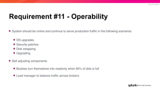 © 2019 SPLUNK INC.
Requirement #11 - Operability
✦ System should be online and continue to serve production trafﬁc in the following scenarios
✦ OS upgrades
✦ Security patches
✦ Disk swapping
✦ Upgrading
✦ Self adjusting components
✦ Bookies turn themselves into readonly when 90% of disk is full
✦ Load manager to balance trafﬁc across brokers
 