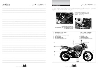 IDENTIFICACION
Los números de chasis y motor son utilizados para registrar la motocicleta. Son codigos alfa-numéricos únicos que identifican
en particular su vehículo de otros de similar modelo y tipo.
Localización de número de chasis o NIV
En el lado izquierdo del tubo de dirección
(17 dígitos alfa-numéricos)
Localización del número de motor
Lado izquierdo del motor cerca del pedal de cambios
(11 Dígitos alfa-numéricos)
Notas
PULSAR 135 LS PULSAR 135 LS
3
2
1
2
3
4
5
6
7
8
9
10
11
12
1. Interruptores de la mano derecha 7. Motor 4 válvulas - 5 veloidades
2. Consola del velocímetro 8. Suspensión trasera tipo Nitrox
3. Horquilla delantera con bujes anti-fricción 9. Silenciador
4. Tubo único inferior 10. Luz trasera de LED
5. Filtro de aceite de papel 11. Agarramanos separado
6. Visor de nivel de aceite de motor 12. Interruptores de la mano izquierda
 