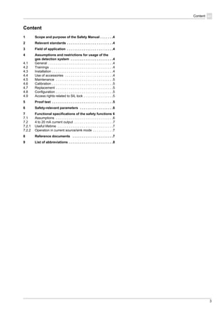 3
Content en
Content
1 Scope and purpose of the Safety Manual . . . . . . .4
2 Relevant standards . . . . . . . . . . . . . . . . . . . . . . . . .4
3 Field of application . . . . . . . . . . . . . . . . . . . . . . . . .4
4 Assumptions and restrictions for usage of the
gas detection system . . . . . . . . . . . . . . . . . . . . . . .4
4.1 General . . . . . . . . . . . . . . . . . . . . . . . . . . . . . . . . . . .4
4.2 Trainings . . . . . . . . . . . . . . . . . . . . . . . . . . . . . . . . . .4
4.3 Installation . . . . . . . . . . . . . . . . . . . . . . . . . . . . . . . . .4
4.4 Use of accessories . . . . . . . . . . . . . . . . . . . . . . . . . .4
4.5 Maintenance . . . . . . . . . . . . . . . . . . . . . . . . . . . . . . .5
4.6 Calibration . . . . . . . . . . . . . . . . . . . . . . . . . . . . . . . . .5
4.7 Replacement . . . . . . . . . . . . . . . . . . . . . . . . . . . . . . .5
4.8 Configuration . . . . . . . . . . . . . . . . . . . . . . . . . . . . . . .5
4.9 Access rights related to SIL lock . . . . . . . . . . . . . . . .5
5 Proof test . . . . . . . . . . . . . . . . . . . . . . . . . . . . . . . . .5
6 Safety-relevant parameters . . . . . . . . . . . . . . . . . .6
7 Functional specifications of the safety functions 6
7.1 Assumptions . . . . . . . . . . . . . . . . . . . . . . . . . . . . . . .6
7.2 4 to 20 mA current output . . . . . . . . . . . . . . . . . . . . .7
7.2.1 Useful lifetime . . . . . . . . . . . . . . . . . . . . . . . . . . . . . .7
7.2.2 Operation in current source/sink mode . . . . . . . . . . .7
8 Reference documents . . . . . . . . . . . . . . . . . . . . . .7
9 List of abbreviations . . . . . . . . . . . . . . . . . . . . . . . .8
 