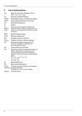 8
List of abbreviationsen
9 List of abbreviations
DCD Diagnostic Coverage of Dangerous failures
(DCD = λDD / (λDD + λDU))
DU Dangerous Undetected (failure)
FMEDA Failure Modes, Effects, and Diagnostic Analysis
HART®
Highway Addressable Remote Transducer
HFT Hardware Fault Tolerance
IR Infrared
Low
demand
mode
Mode, where the frequency of demands for
operation made on a SIS is no greater than one
per year and no greater than twice the proof test
-frequency.
MTBF Meantime Between Failure
MTTR Meantime To Restoration
PFD Probability of Failure on Demand
PFDAVG Probability of Failure on Demand Average
PFH Probability of dangerous Failure per Hour
The term “Probability” is misleading, as
IEC 61508 defines a Rate.
PLC Programmable Logic Controller
SFF Safe Failure Fraction; summarises the fraction of
failures, which lead to a safe state and the
fraction of failures which will be detected by
diagnostic measures and lead to a defined safety
action.
SFF = (λS + λDD ) / (λS + λD)
λS = λSD + λSU
λD = λDD + λDU
SIL Safety Integrity Level
SIS Safety Instrumented System
Type B
component
“Complex” component (using micro controllers or
programmable logic);
for details see 7.4.3.1.3 of IEC 61508-2
T[Proof] Proof test interval
 