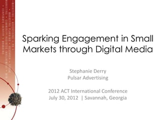 Sparking Engagement in Small
Markets through Digital Media

              Stephanie Derry
             Pulsar Advertising

     2012 ACT International Conference
     July 30, 2012 | Savannah, Georgia
 