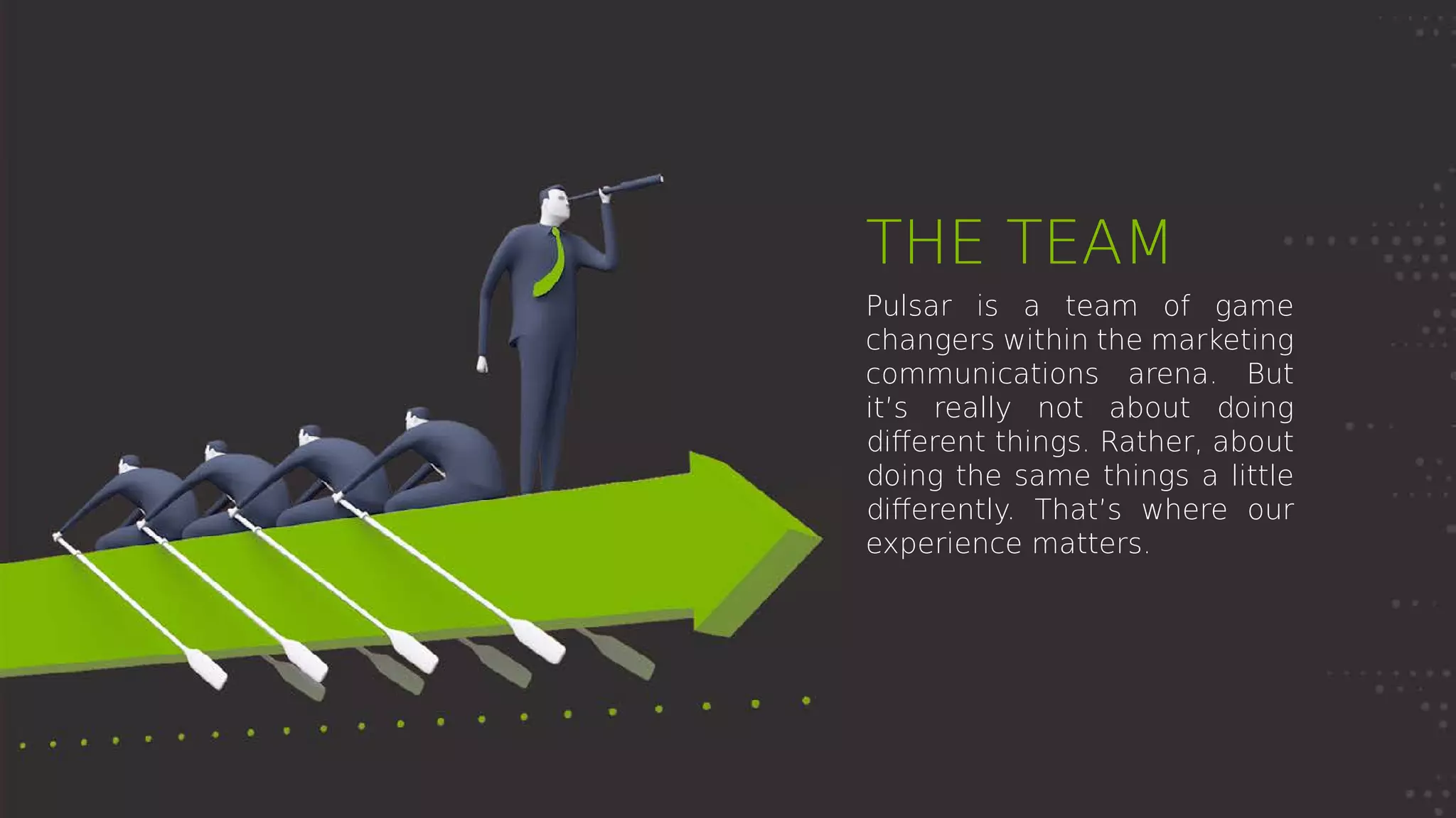 THE TEAM
Pulsar is a team of game
changers within the marketing
communications arena. But
it’s really not about doing
different things. Rather, about
doing the same things a little
differently. That’s where our
experience matters.
 