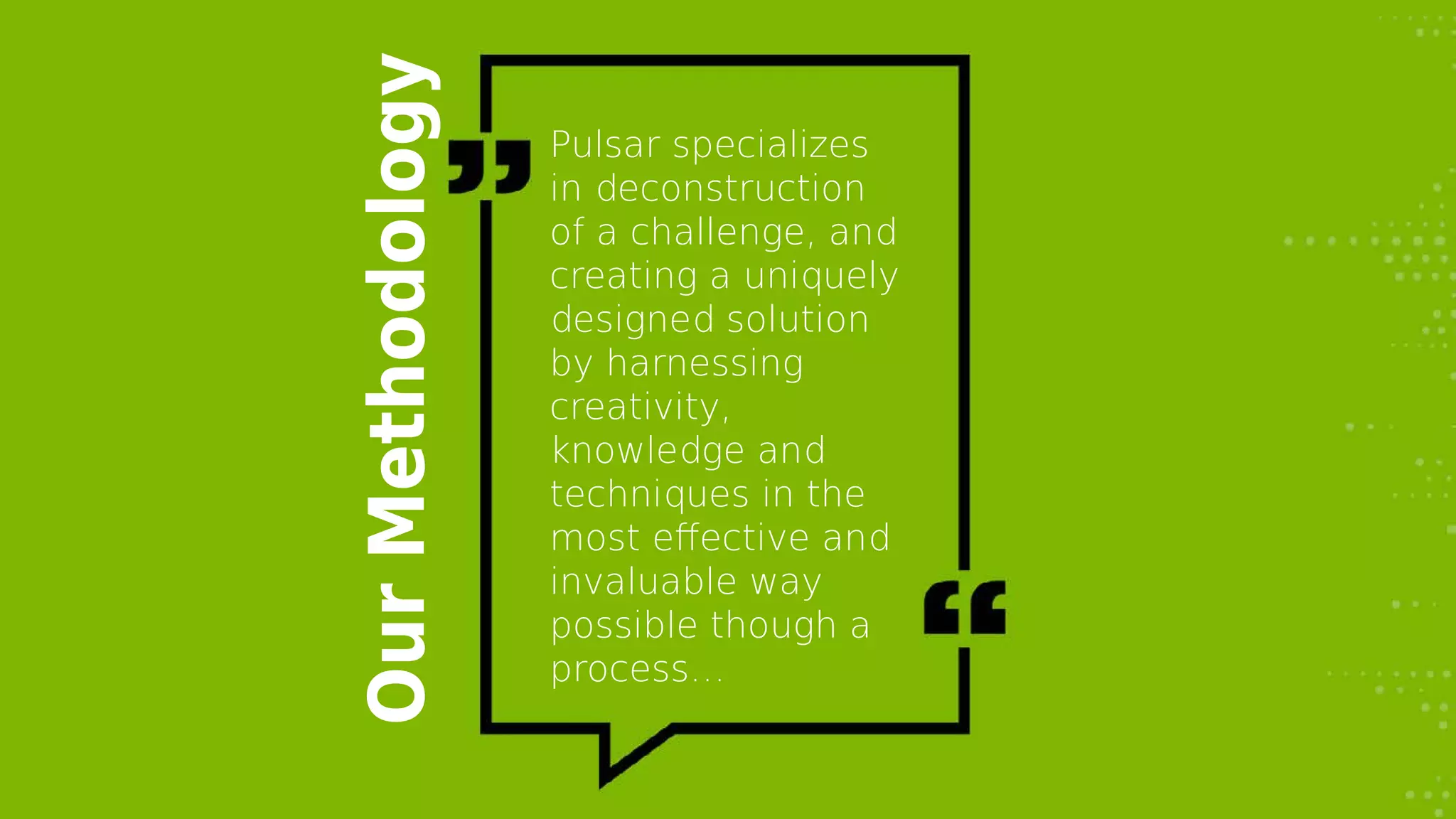 OurMethodology
Pulsar specializes
in deconstruction
of a challenge, and
creating a uniquely
designed solution
by harnessing
creativity,
knowledge and
techniques in the
most effective and
invaluable way
possible though a
process…
 