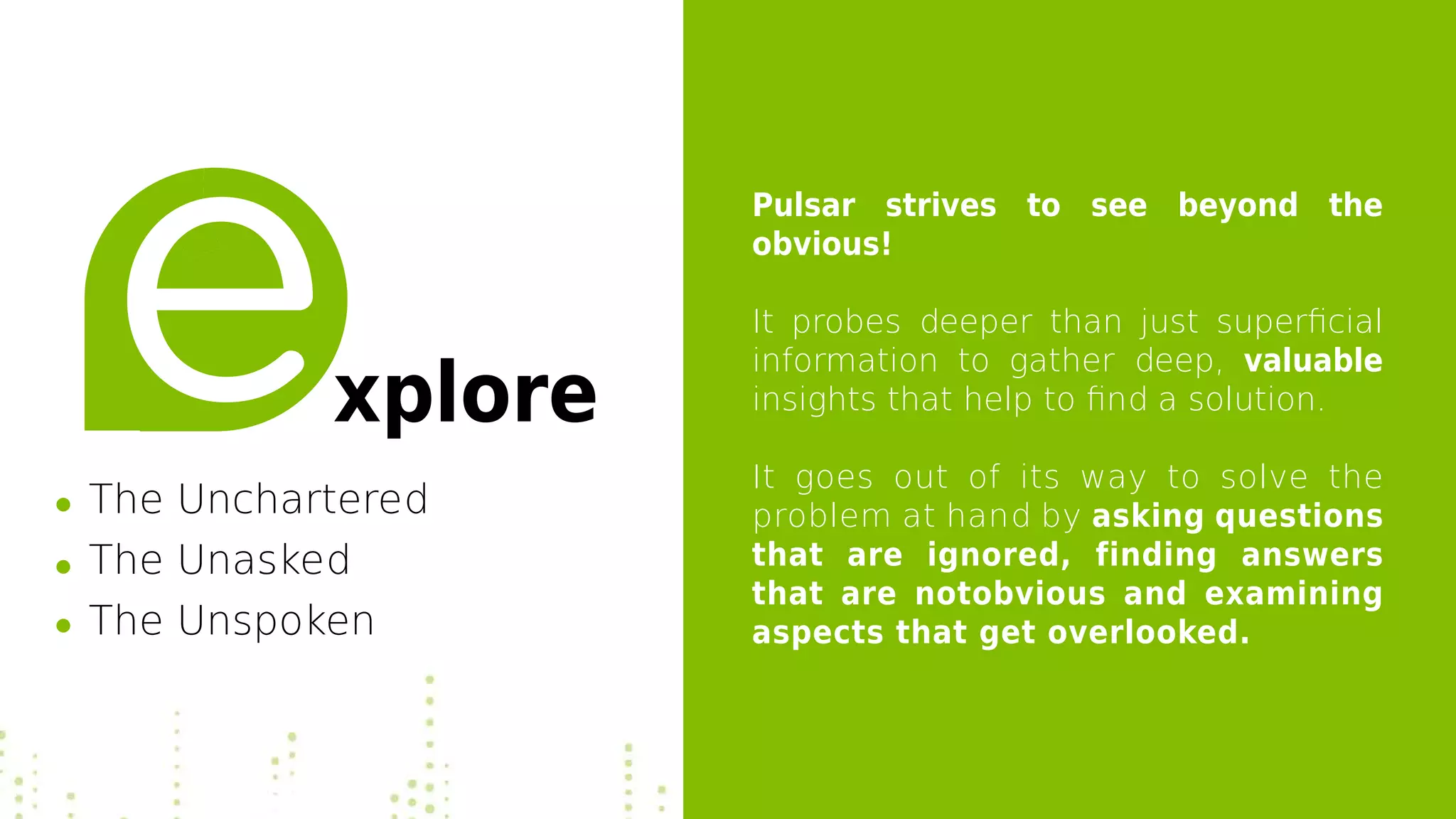 Pulsar strives to see beyond the
obvious!
It probes deeper than just superficial
information to gather deep, valuable
insights that help to find a solution.
It goes out of its way to solve the
problem at hand by asking questions
that are ignored, finding answers
that are notobvious and examining
aspects that get overlooked.
xplore
The Unchartered
The Unasked
The Unspoken
 