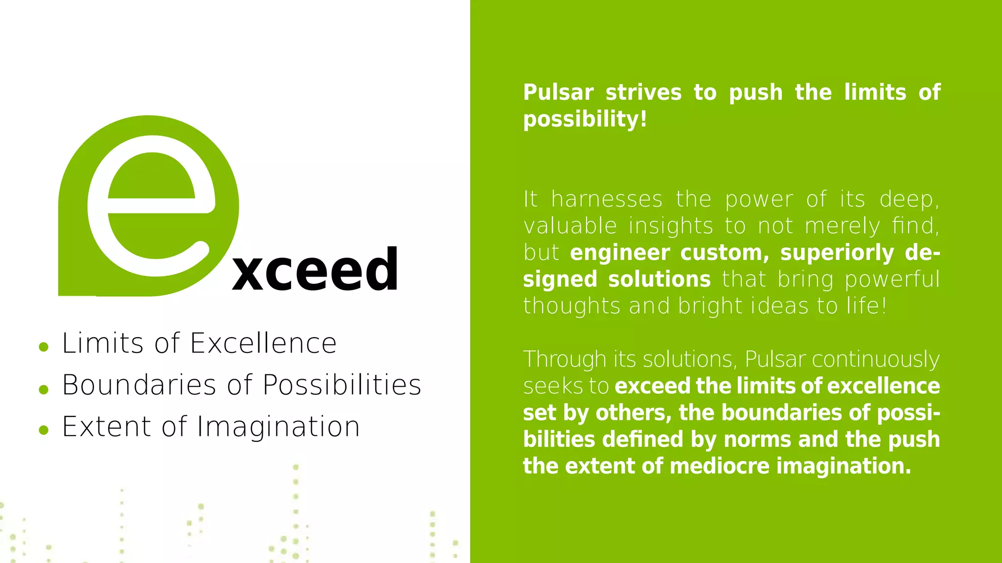 Pulsar strives to push the limits of
possibility!
It harnesses the power of its deep,
valuable insights to not merely find,
but engineer custom, superiorly de-
signed solutions that bring powerful
thoughts and bright ideas to life!
Through its solutions, Pulsar continuously
seeks to exceed the limits of excellence
set by others, the boundaries of possi-
bilities defined by norms and the push
the extent of mediocre imagination.
xceed
Limits of Excellence
Boundaries of Possibilities
Extent of Imagination
 