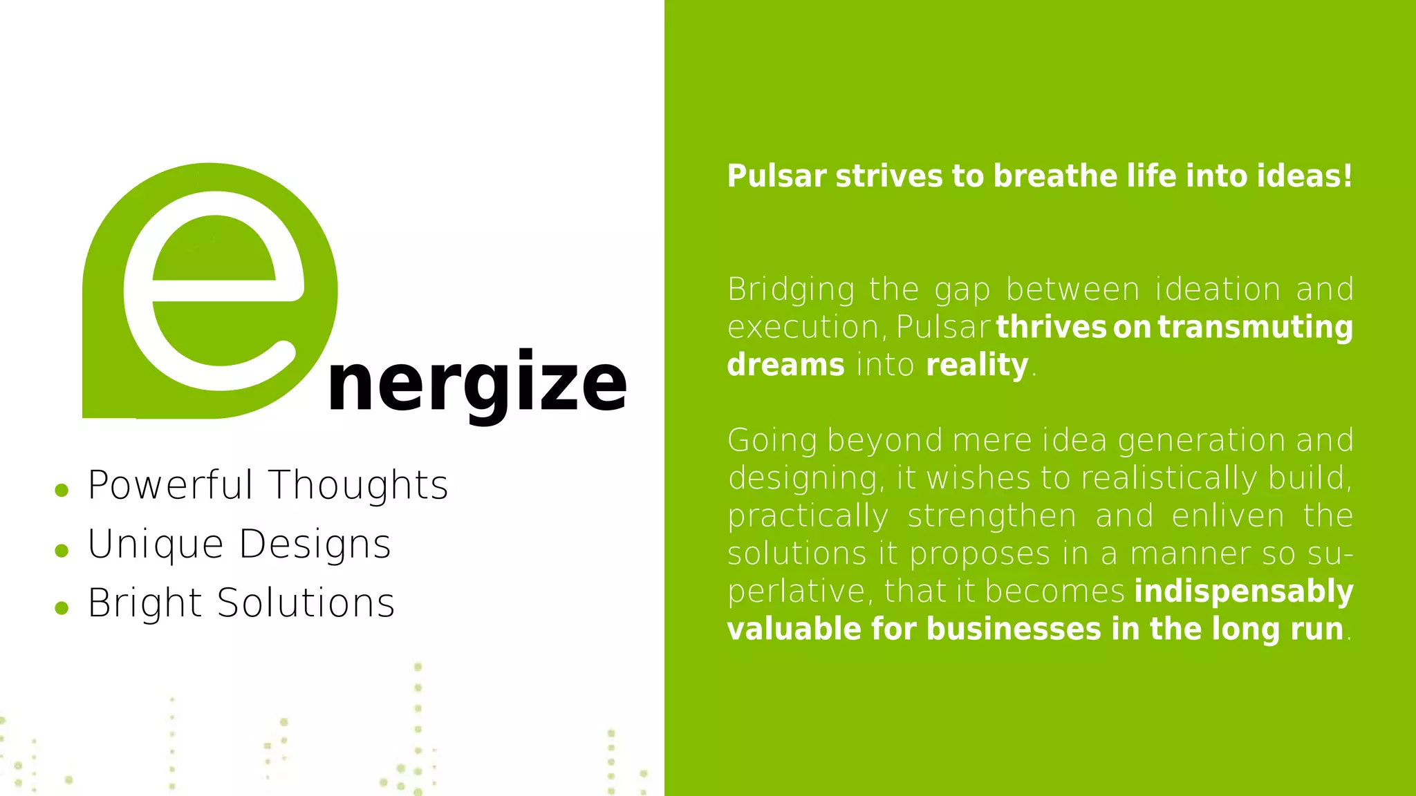 Pulsar strives to breathe life into ideas!
Bridging the gap between ideation and
execution, Pulsar thrives on transmuting
dreams into reality.
Going beyond mere idea generation and
designing, it wishes to realistically build,
practically strengthen and enliven the
solutions it proposes in a manner so su-
perlative, that it becomes indispensably
valuable for businesses in the long run.
nergize
Powerful Thoughts
Unique Designs
Bright Solutions
 