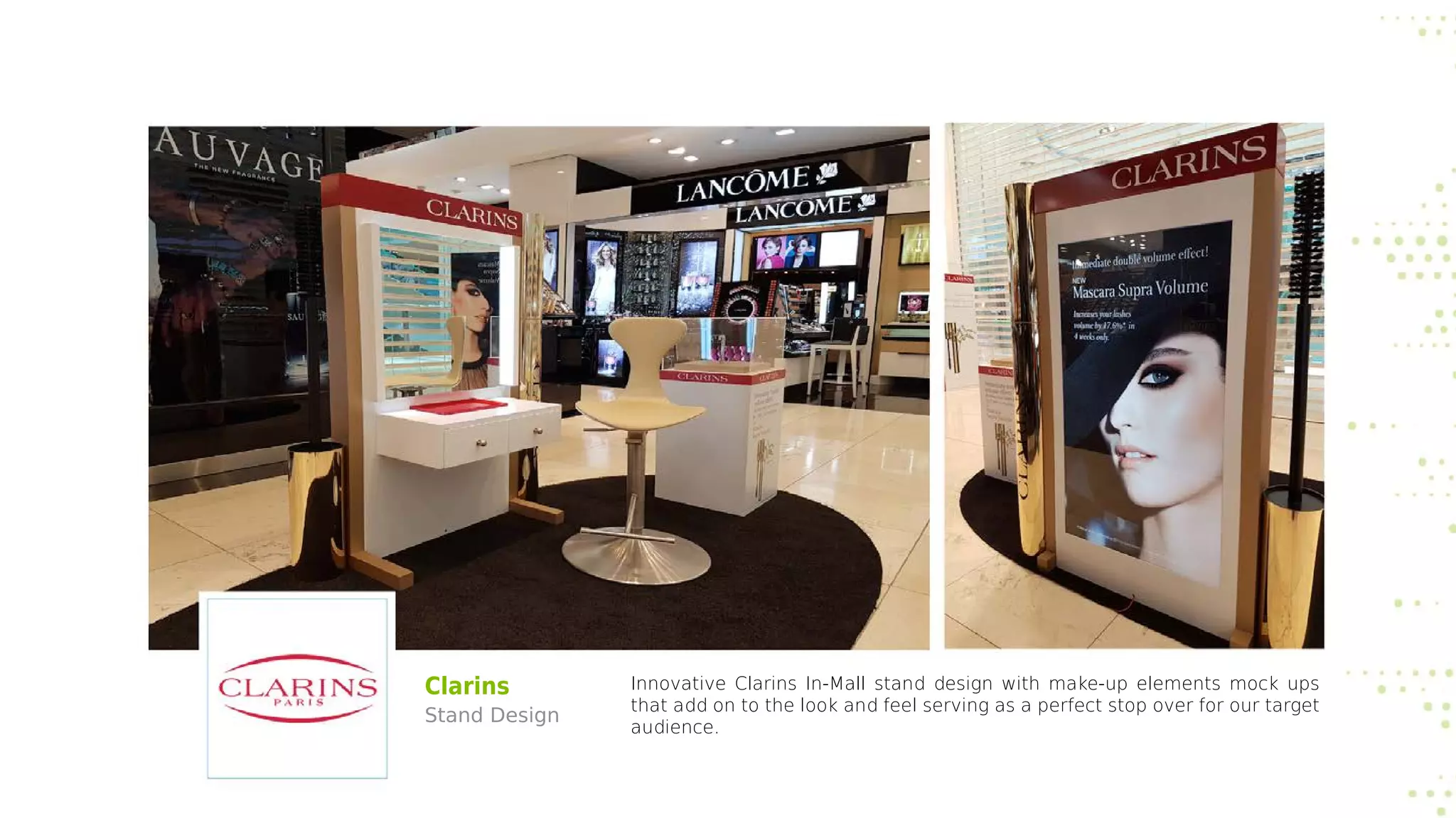 Clarins
Stand Design
Innovative Clarins In-Mall stand design with make-up elements mock ups
that add on to the look and feel serving as a perfect stop over for our target
audience.
 
