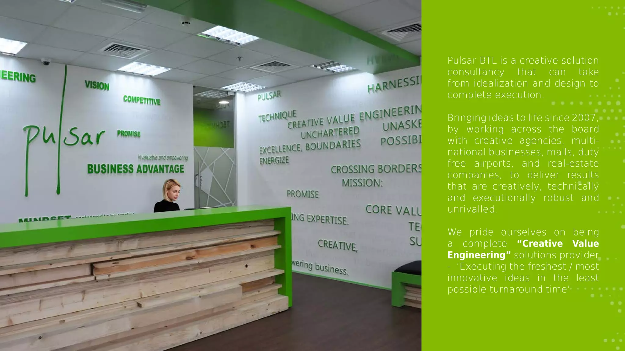 Pulsar BTL is a creative solution
consultancy that can take
from idealization and design to
complete execution.
Bringing ideas to life since 2007,
by working across the board
with creative agencies, multi-
national businesses, malls, duty
free airports, and real-estate
companies, to deliver results
that are creatively, technically
and executionally robust and
unrivalled.
We pride ourselves on being
a complete “Creative Value
Engineering” solutions provider
- ‘Executing the freshest / most
innovative ideas in the least
possible turnaround time’
 
