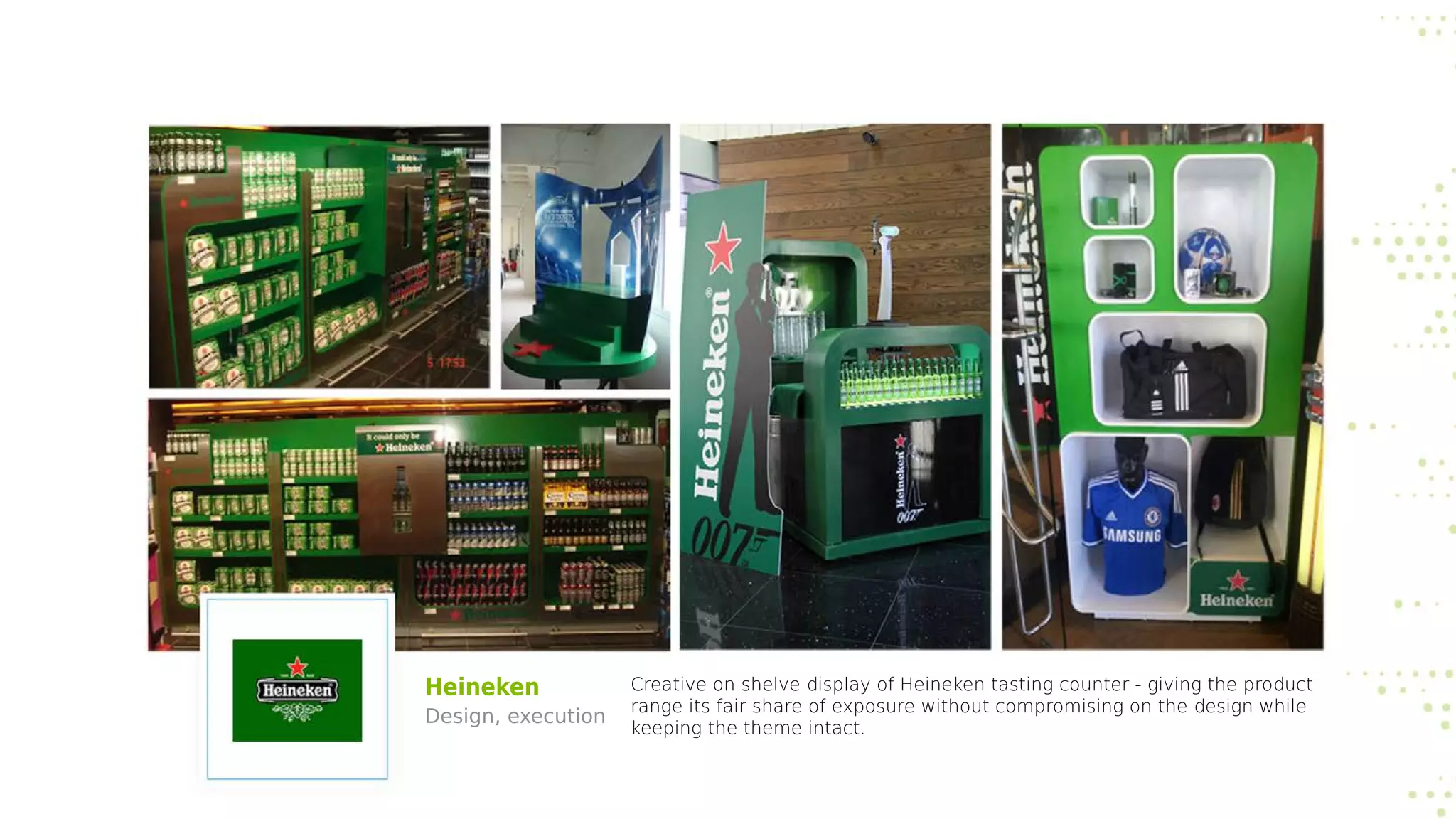 Heineken
Design, execution
Creative on shelve display of Heineken tasting counter - giving the product
range its fair share of exposure without compromising on the design while
keeping the theme intact.
 