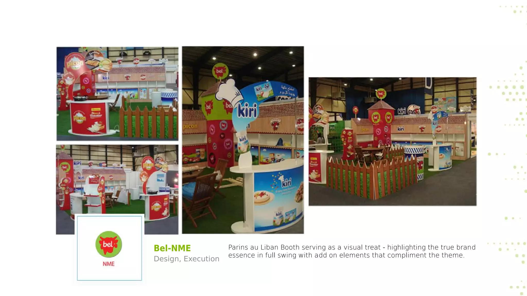 Bel-NME
Design, Execution
Parins au Liban Booth serving as a visual treat - highlighting the true brand
essence in full swing with add on elements that compliment the theme.
 