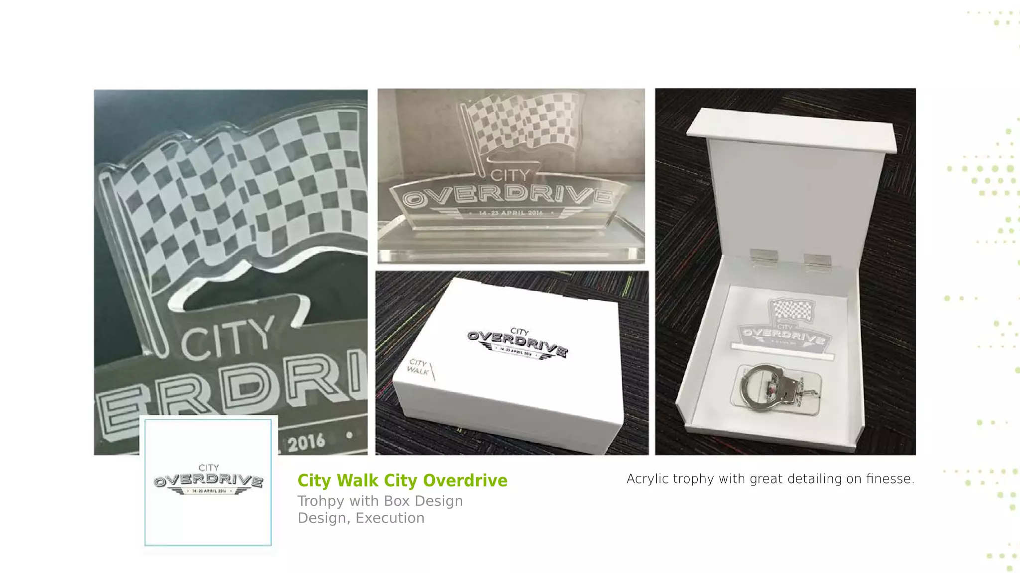 City Walk City Overdrive
Trohpy with Box Design
Design, Execution
Acrylic trophy with great detailing on finesse.
 