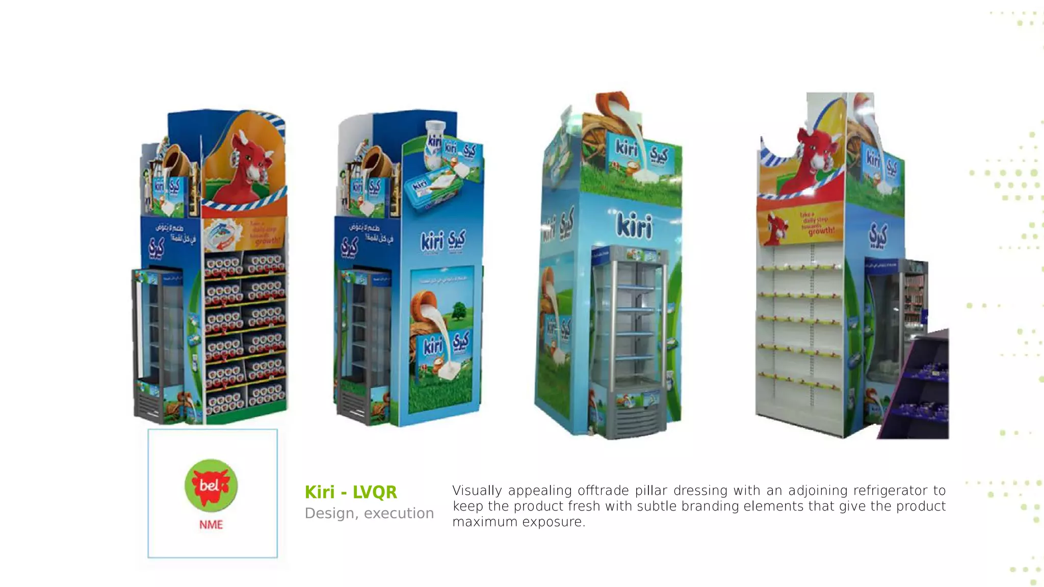 Kiri - LVQR
Design, execution
Visually appealing offtrade pillar dressing with an adjoining refrigerator to
keep the product fresh with subtle branding elements that give the product
maximum exposure.
 