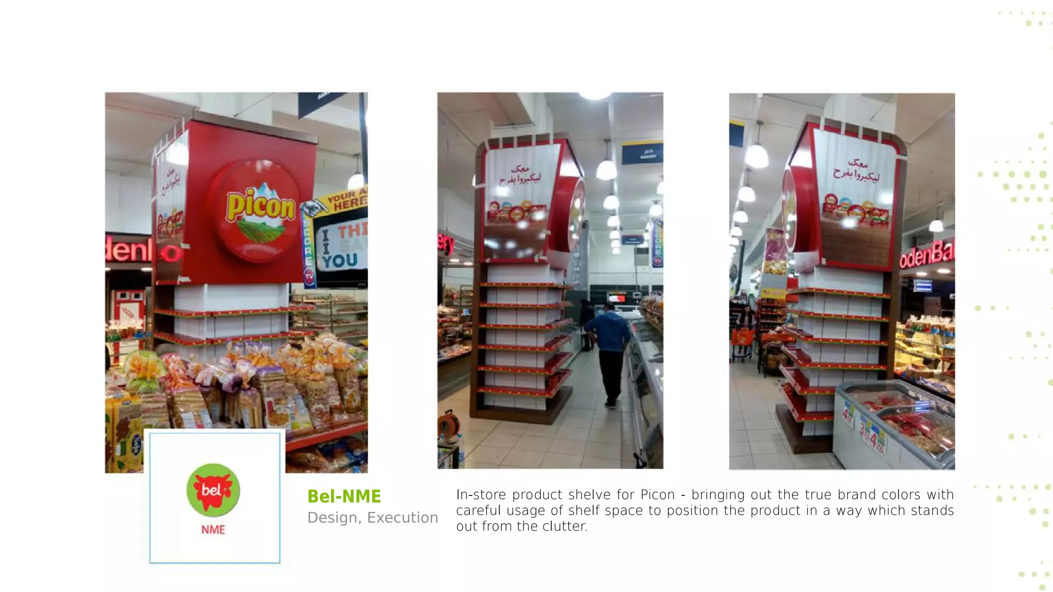 Bel-NME
Design, Execution
In-store product shelve for Picon - bringing out the true brand colors with
careful usage of shelf space to position the product in a way which stands
out from the clutter.
 