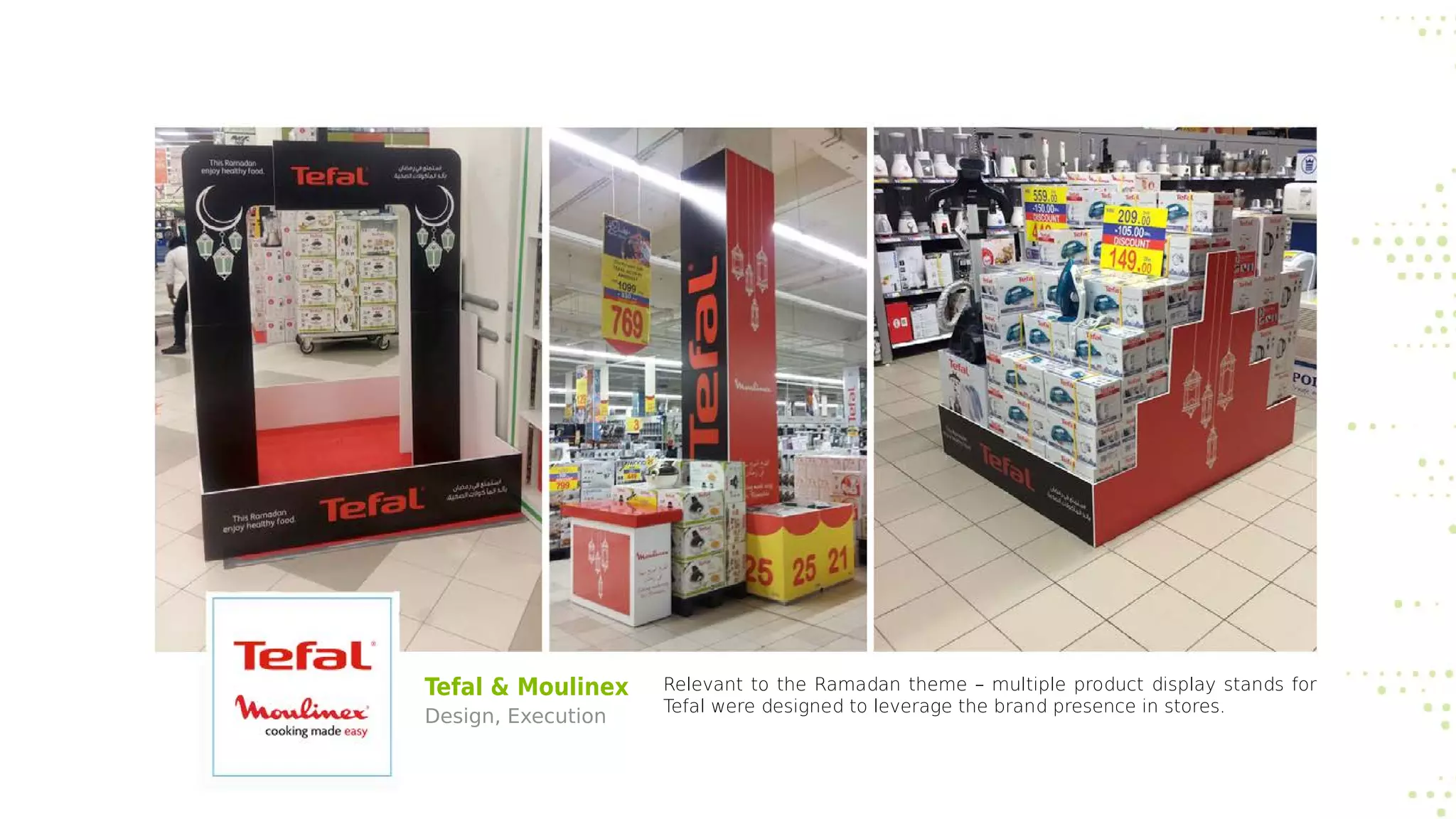 Tefal & Moulinex
Design, Execution
Relevant to the Ramadan theme – multiple product display stands for
Tefal were designed to leverage the brand presence in stores.
 