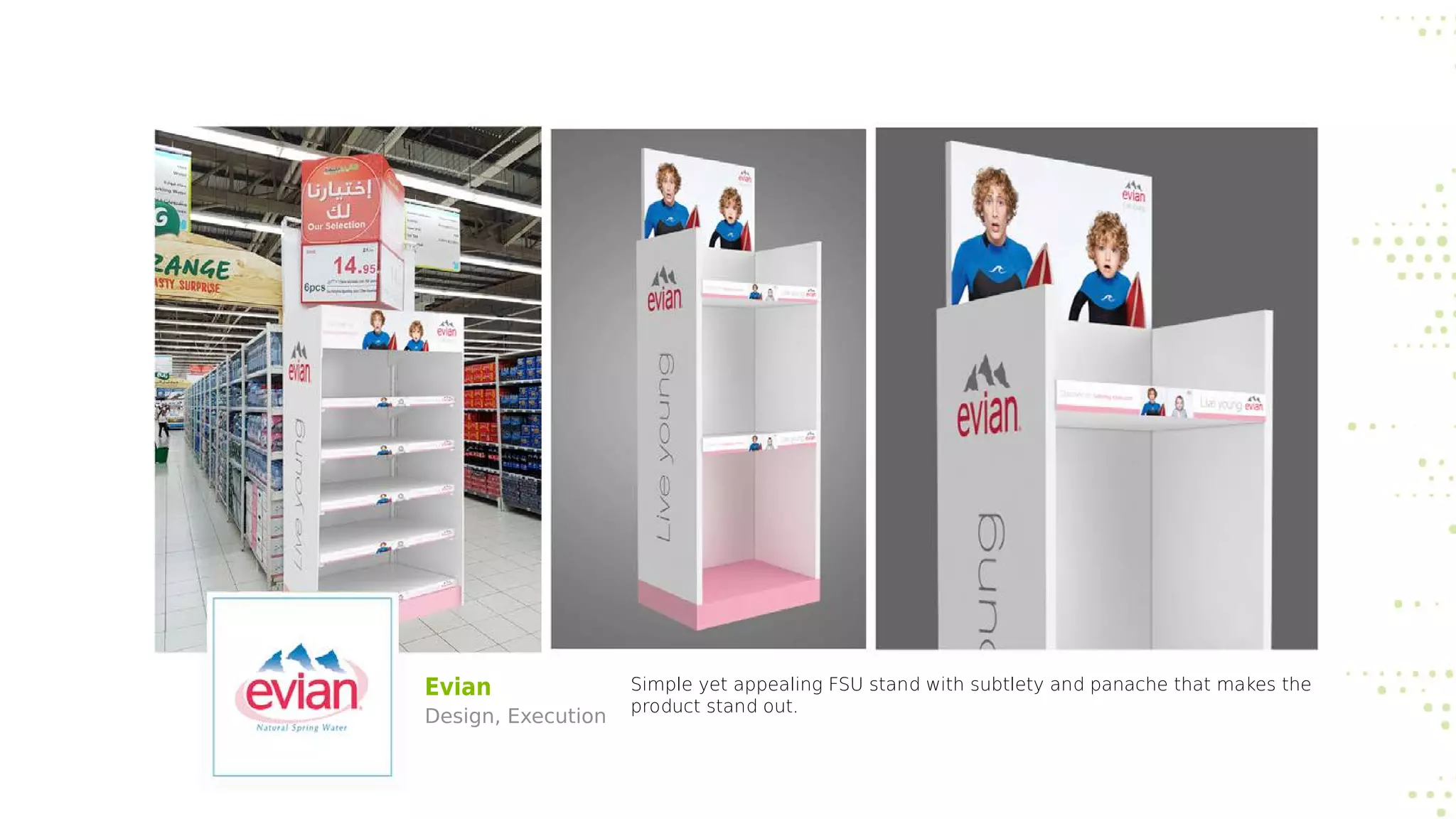 Evian
Design, Execution
Simple yet appealing FSU stand with subtlety and panache that makes the
product stand out.
 