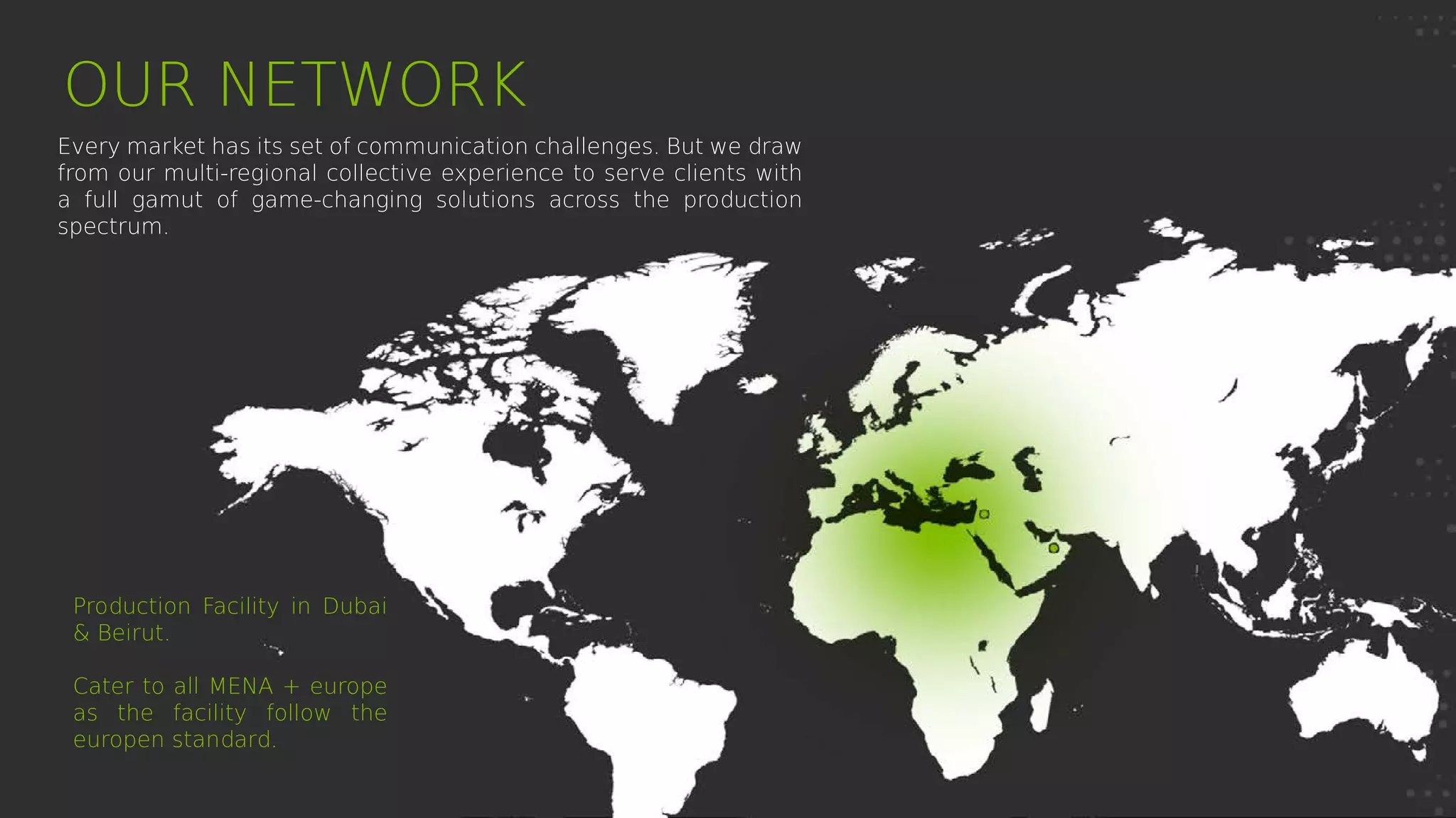 Production Facility in Dubai
& Beirut.
Cater to all MENA + europe
as the facility follow the
europen standard.
OUR NETWORK
Every market has its set of communication challenges. But we draw
from our multi-regional collective experience to serve clients with
a full gamut of game-changing solutions across the production
spectrum.
 