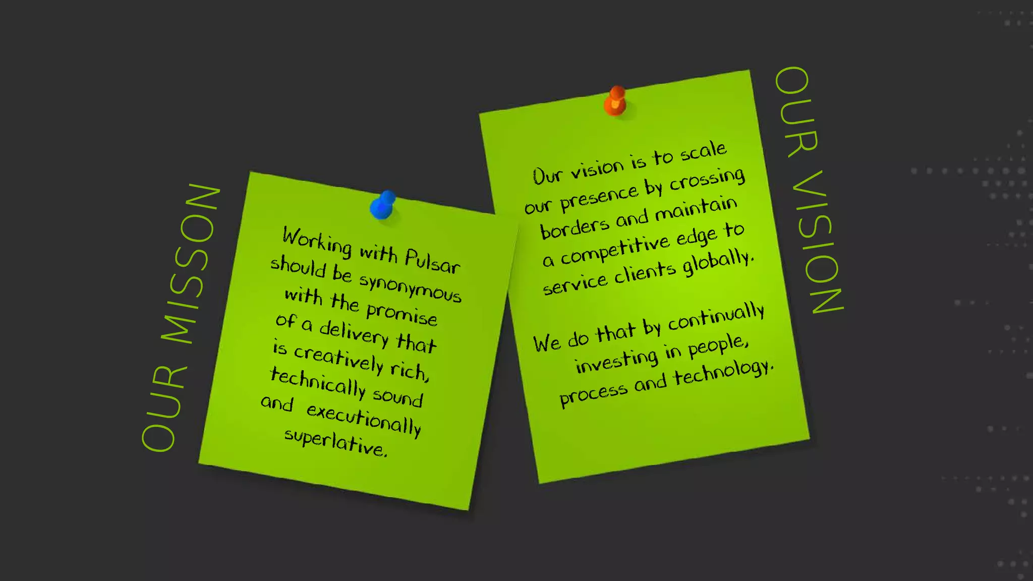 OURMISSON
OURVISION
Working with Pulsarshould be synonymouswith the promiseof a delivery thatis creatively rich,technically soundand executionallysuperlative.
Our vision is to scale
our presence by crossing
borders and maintain
a competitive edge to
service clients globally.
We do that	by continually	
investing in people,
process and technology.
 