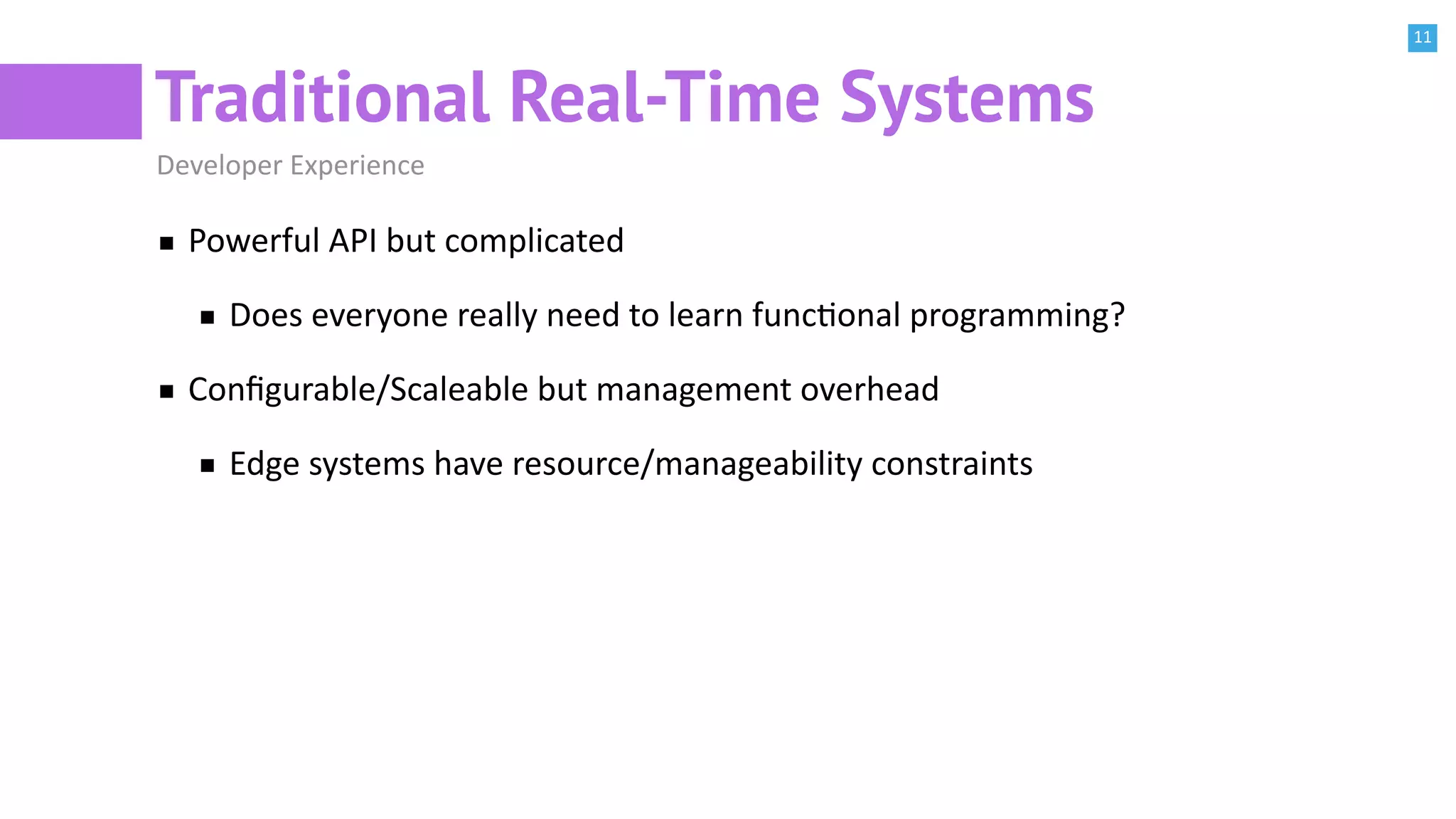 11
Traditional Real-Time Systems
Developer Experience
Powerful API but complicated
Does everyone really need to learn funcBonal programming?
Conﬁgurable/Scaleable but management overhead
Edge systems have resource/manageability constraints
 