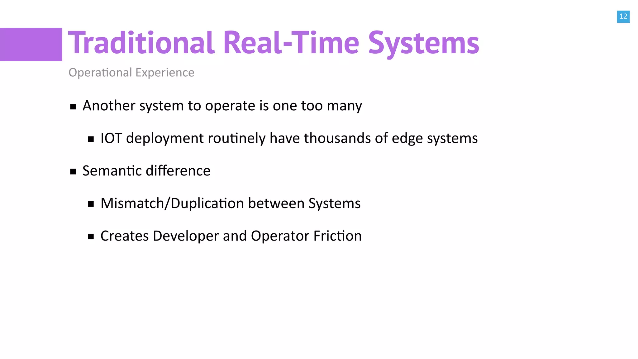 12
Traditional Real-Time Systems
OperaBonal Experience
Another system to operate is one too many
IOT deployment rouBnely have thousands of edge systems
SemanBc diﬀerence
Mismatch/DuplicaBon between Systems
Creates Developer and Operator FricBon
 