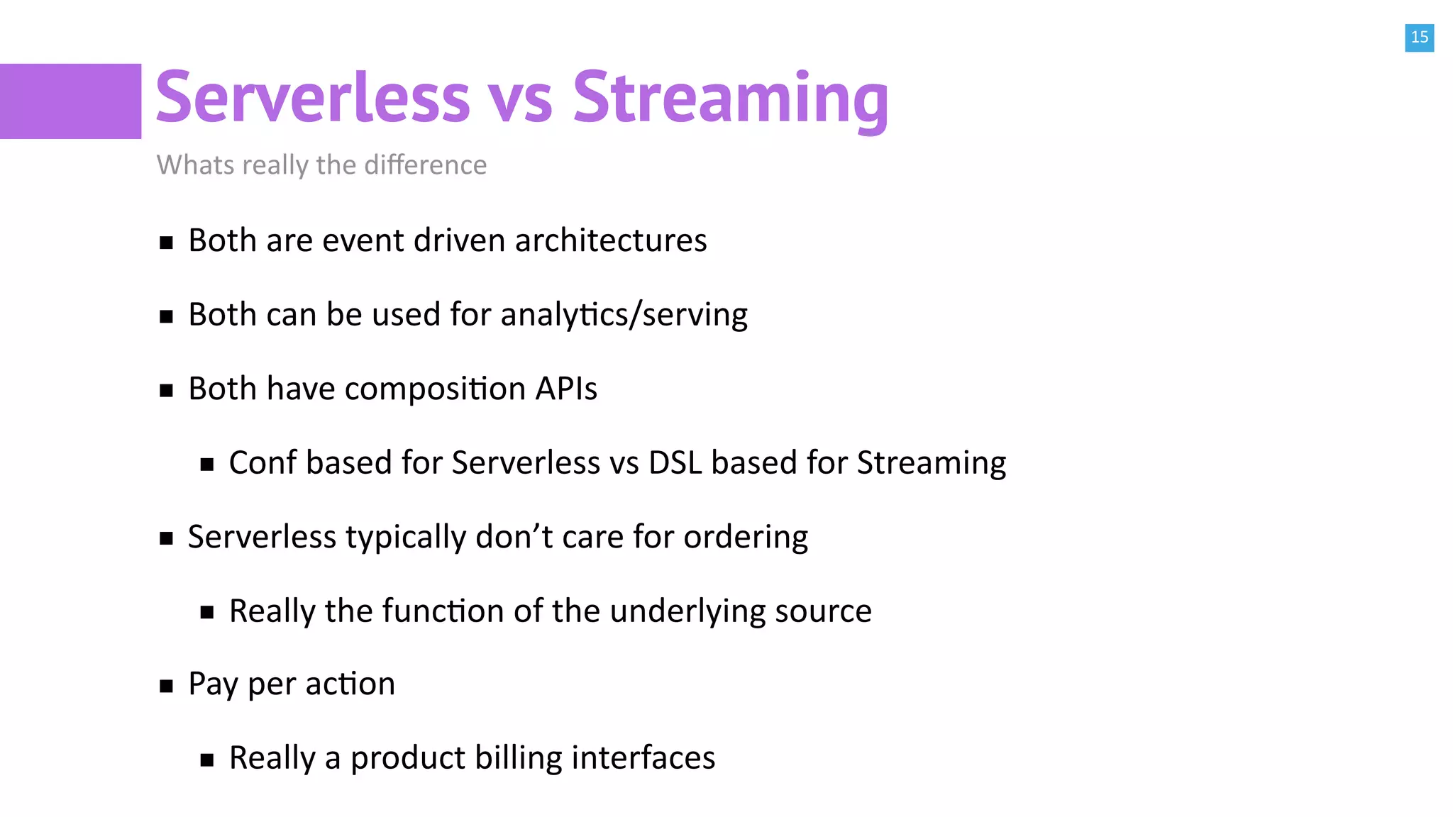 15
Serverless vs Streaming
Whats really the diﬀerence
Both are event driven architectures
Both can be used for analyBcs/serving
Both have composiBon APIs
Conf based for Serverless vs DSL based for Streaming
Serverless typically don’t care for ordering
Really the funcBon of the underlying source
Pay per acBon
Really a product billing interfaces
 