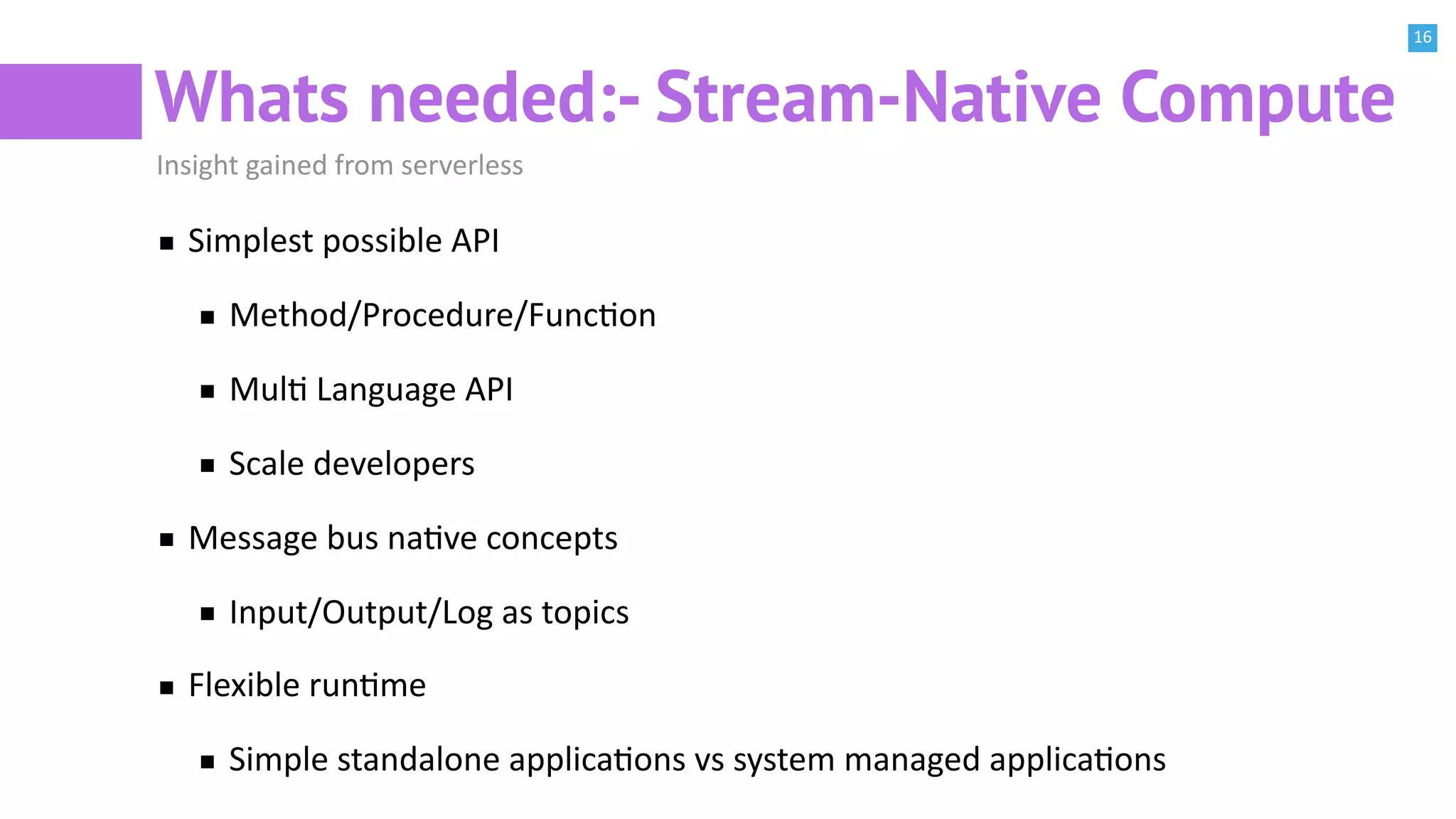 16
Whats needed:- Stream-Native Compute
Insight gained from serverless
Simplest possible API
Method/Procedure/FuncBon
MulB Language API
Scale developers
Message bus naBve concepts
Input/Output/Log as topics
Flexible runBme
Simple standalone applicaBons vs system managed applicaBons
 