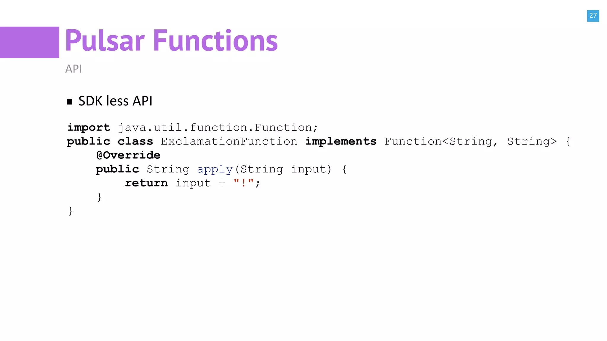 27
Pulsar Functions
API
SDK less API
import java.util.function.Function;
public class ExclamationFunction implements Function<String, String> {
@Override
public String apply(String input) {
return input + "!";
}
}
 