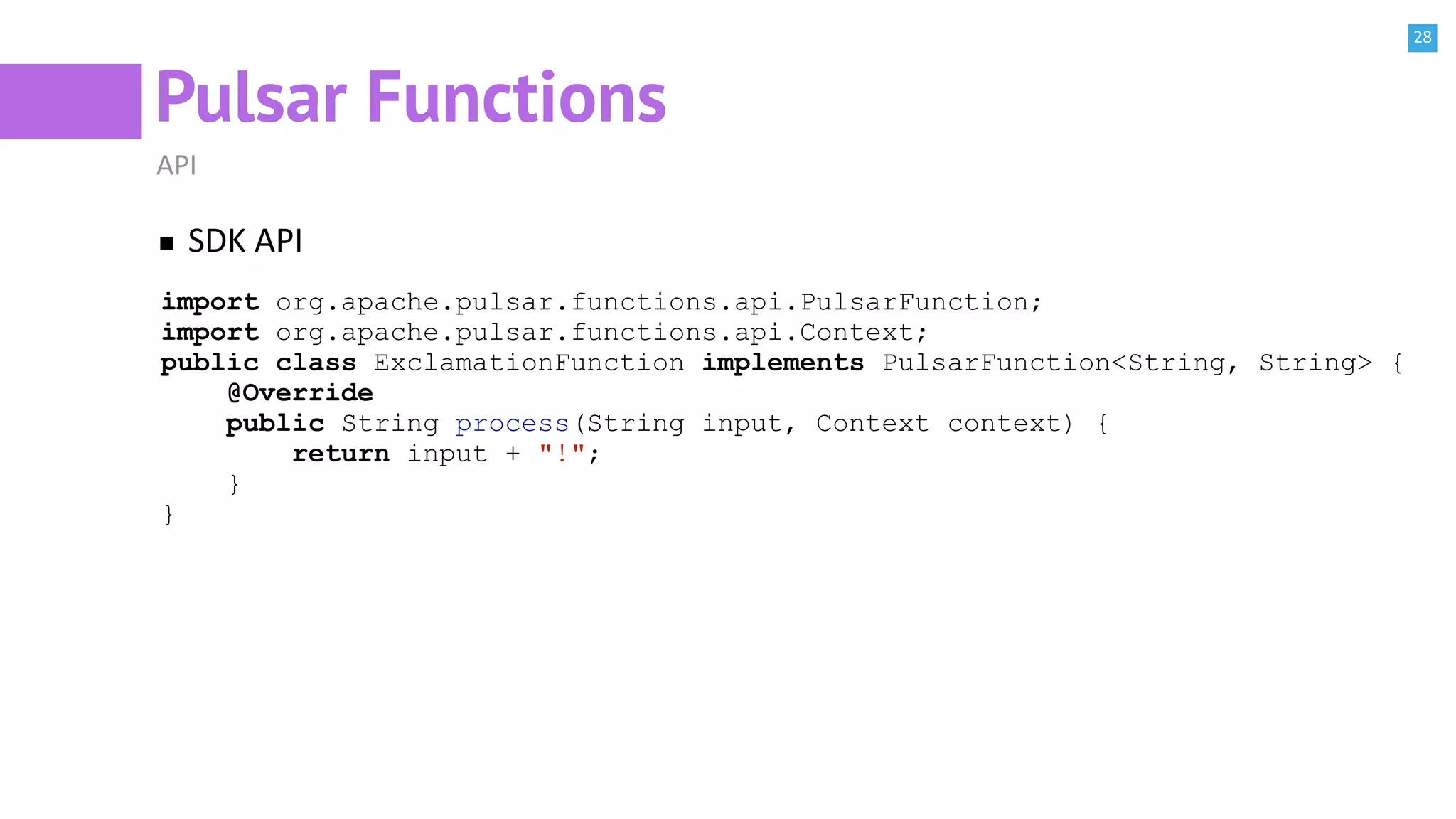 28
Pulsar Functions
API
SDK API
import org.apache.pulsar.functions.api.PulsarFunction;
import org.apache.pulsar.functions.api.Context;
public class ExclamationFunction implements PulsarFunction<String, String> {
@Override
public String process(String input, Context context) {
return input + "!";
}
}
 
