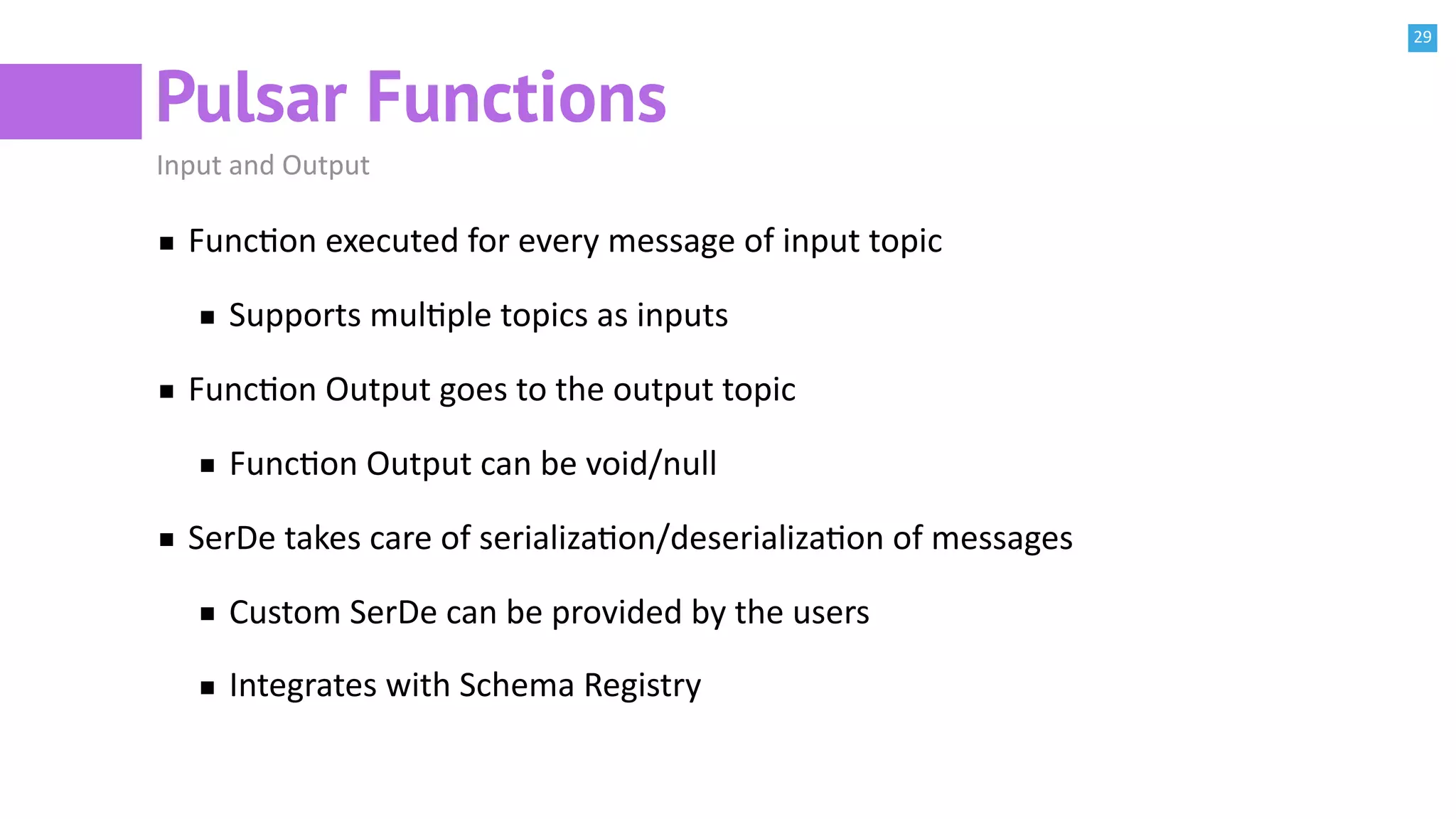 29
Pulsar Functions
Input and Output
FuncBon executed for every message of input topic
Supports mulBple topics as inputs
FuncBon Output goes to the output topic
FuncBon Output can be void/null
SerDe takes care of serializaBon/deserializaBon of messages
Custom SerDe can be provided by the users
Integrates with Schema Registry
 